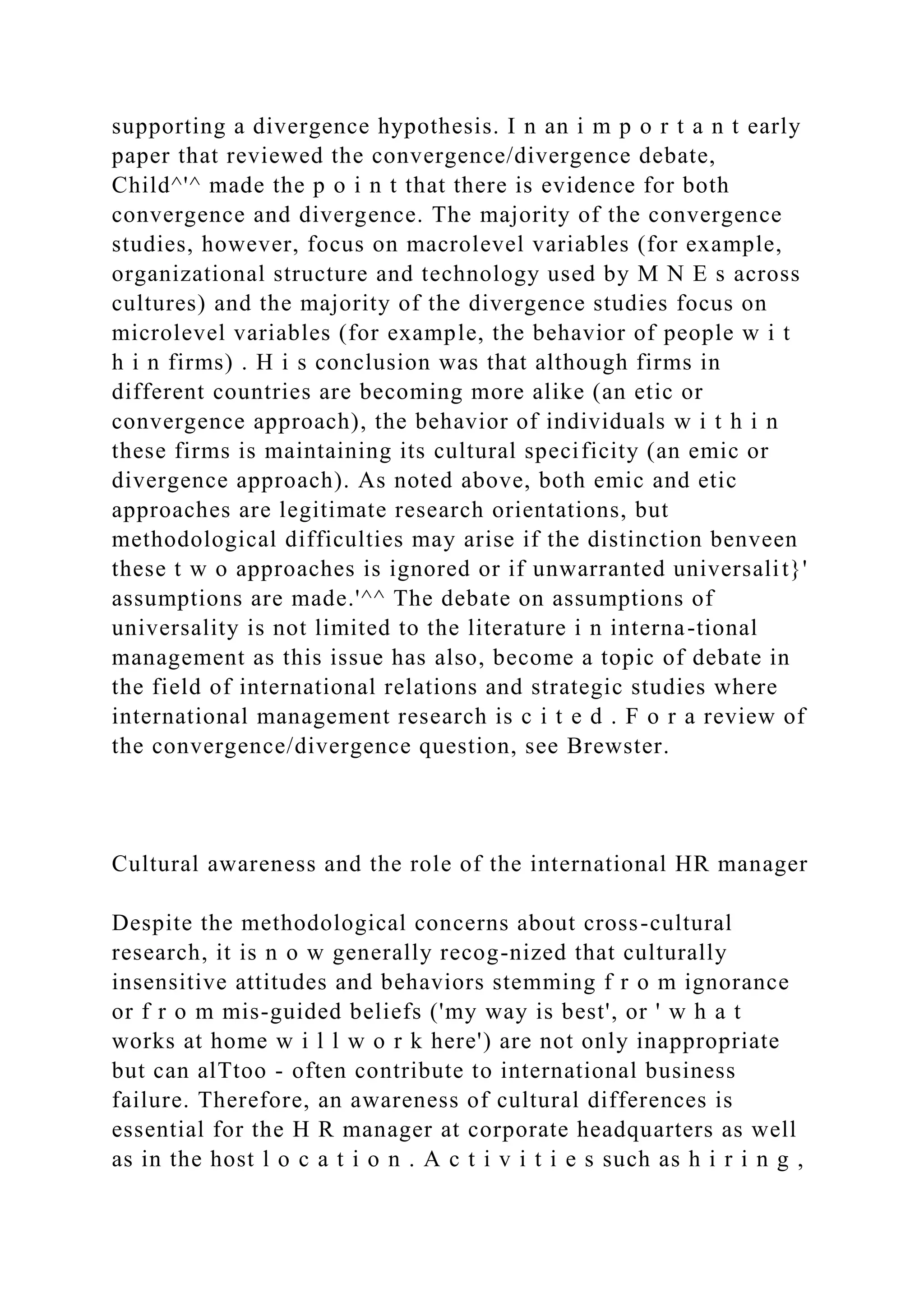 supporting a divergence hypothesis. I n an i m p o r t a n t early
paper that reviewed the convergence/divergence debate,
Child^'^ made the p o i n t that there is evidence for both
convergence and divergence. The majority of the convergence
studies, however, focus on macrolevel variables (for example,
organizational structure and technology used by M N E s across
cultures) and the majority of the divergence studies focus on
microlevel variables (for example, the behavior of people w i t
h i n firms) . H i s conclusion was that although firms in
different countries are becoming more alike (an etic or
convergence approach), the behavior of individuals w i t h i n
these firms is maintaining its cultural specificity (an emic or
divergence approach). As noted above, both emic and etic
approaches are legitimate research orientations, but
methodological difficulties may arise if the distinction benveen
these t w o approaches is ignored or if unwarranted universalit}'
assumptions are made.'^^ The debate on assumptions of
universality is not limited to the literature i n interna-tional
management as this issue has also, become a topic of debate in
the field of international relations and strategic studies where
international management research is c i t e d . F o r a review of
the convergence/divergence question, see Brewster.
Cultural awareness and the role of the international HR manager
Despite the methodological concerns about cross-cultural
research, it is n o w generally recog-nized that culturally
insensitive attitudes and behaviors stemming f r o m ignorance
or f r o m mis-guided beliefs ('my way is best', or ' w h a t
works at home w i l l w o r k here') are not only inappropriate
but can alTtoo - often contribute to international business
failure. Therefore, an awareness of cultural differences is
essential for the H R manager at corporate headquarters as well
as in the host l o c a t i o n . A c t i v i t i e s such as h i r i n g ,
 