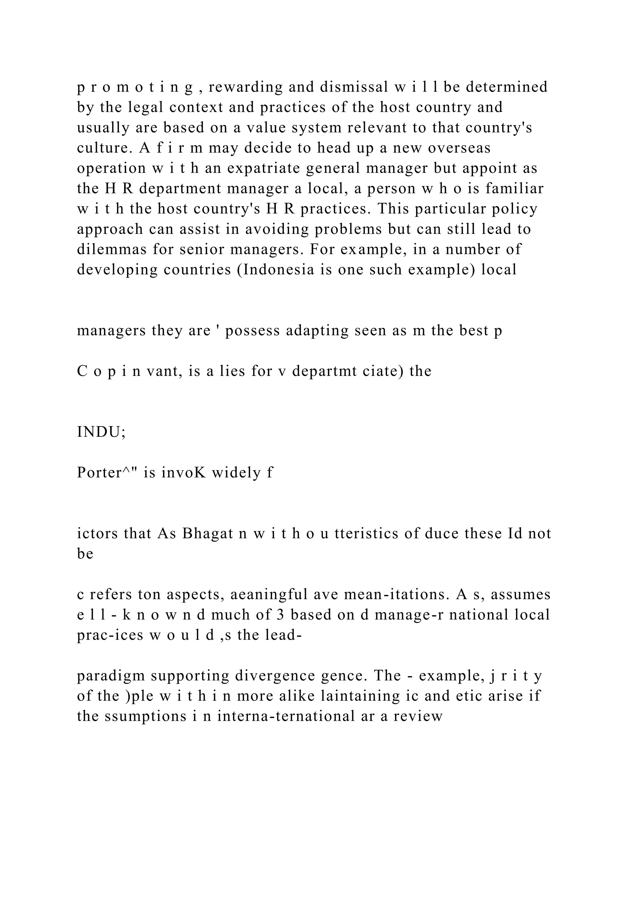 p r o m o t i n g , rewarding and dismissal w i l l be determined
by the legal context and practices of the host country and
usually are based on a value system relevant to that country's
culture. A f i r m may decide to head up a new overseas
operation w i t h an expatriate general manager but appoint as
the H R department manager a local, a person w h o is familiar
w i t h the host country's H R practices. This particular policy
approach can assist in avoiding problems but can still lead to
dilemmas for senior managers. For example, in a number of
developing countries (Indonesia is one such example) local
managers they are ' possess adapting seen as m the best p
C o p i n vant, is a lies for v departmt ciate) the
INDU;
Porter^" is invoK widely f
ictors that As Bhagat n w i t h o u tteristics of duce these Id not
be
c refers ton aspects, aeaningful ave mean-itations. A s, assumes
e l l - k n o w n d much of 3 based on d manage-r national local
prac-ices w o u l d ,s the lead-
paradigm supporting divergence gence. The - example, j r i t y
of the )ple w i t h i n more alike laintaining ic and etic arise if
the ssumptions i n interna-ternational ar a review
 