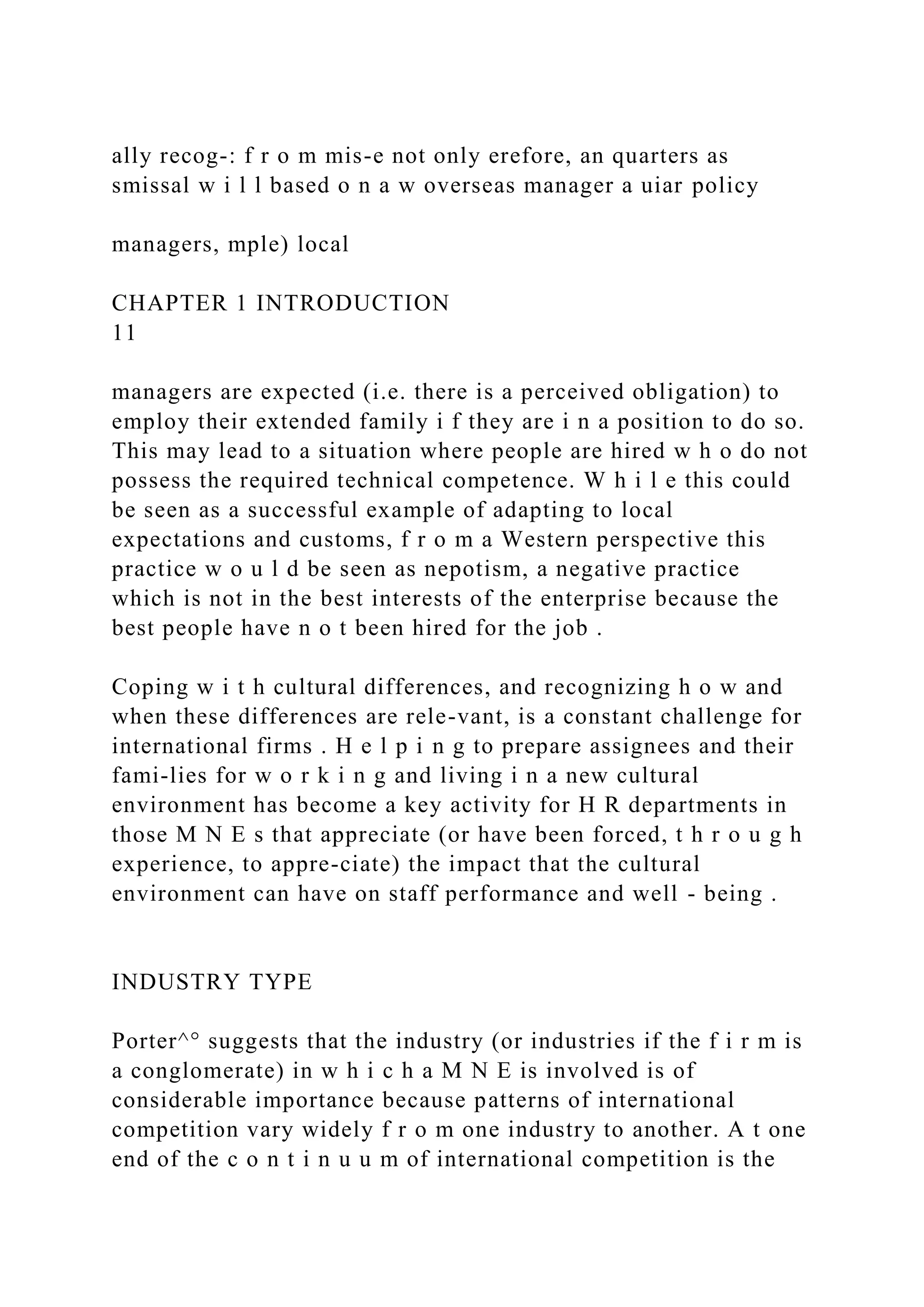 ally recog-: f r o m mis-e not only erefore, an quarters as
smissal w i l l based o n a w overseas manager a uiar policy
managers, mple) local
CHAPTER 1 INTRODUCTION
11
managers are expected (i.e. there is a perceived obligation) to
employ their extended family i f they are i n a position to do so.
This may lead to a situation where people are hired w h o do not
possess the required technical competence. W h i l e this could
be seen as a successful example of adapting to local
expectations and customs, f r o m a Western perspective this
practice w o u l d be seen as nepotism, a negative practice
which is not in the best interests of the enterprise because the
best people have n o t been hired for the job .
Coping w i t h cultural differences, and recognizing h o w and
when these differences are rele-vant, is a constant challenge for
international firms . H e l p i n g to prepare assignees and their
fami-lies for w o r k i n g and living i n a new cultural
environment has become a key activity for H R departments in
those M N E s that appreciate (or have been forced, t h r o u g h
experience, to appre-ciate) the impact that the cultural
environment can have on staff performance and well - being .
INDUSTRY TYPE
Porter^° suggests that the industry (or industries if the f i r m is
a conglomerate) in w h i c h a M N E is involved is of
considerable importance because patterns of international
competition vary widely f r o m one industry to another. A t one
end of the c o n t i n u u m of international competition is the
 