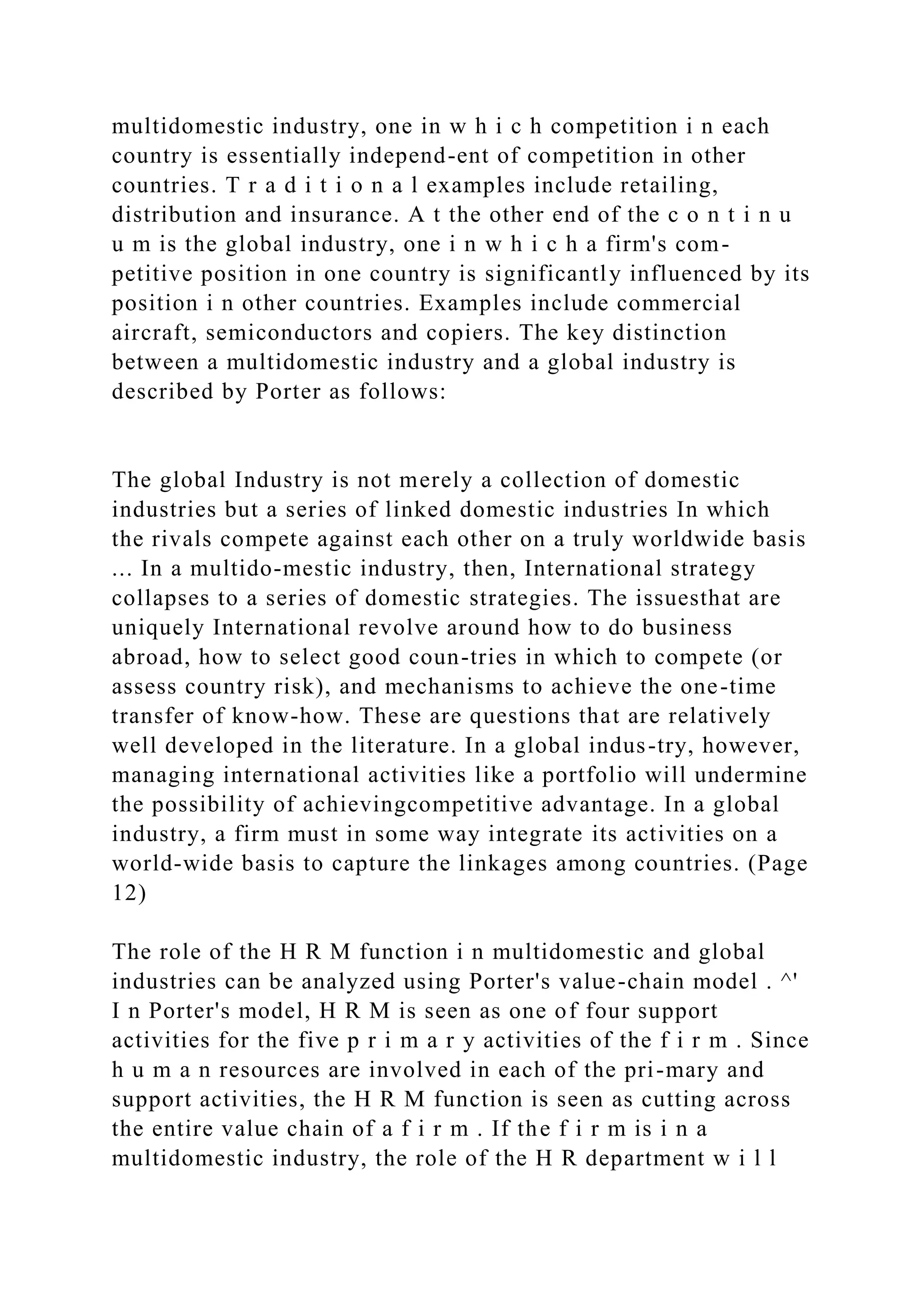 multidomestic industry, one in w h i c h competition i n each
country is essentially independ-ent of competition in other
countries. T r a d i t i o n a l examples include retailing,
distribution and insurance. A t the other end of the c o n t i n u
u m is the global industry, one i n w h i c h a firm's com-
petitive position in one country is significantly influenced by its
position i n other countries. Examples include commercial
aircraft, semiconductors and copiers. The key distinction
between a multidomestic industry and a global industry is
described by Porter as follows:
The global Industry is not merely a collection of domestic
industries but a series of linked domestic industries In which
the rivals compete against each other on a truly worldwide basis
... In a multido-mestic industry, then, International strategy
collapses to a series of domestic strategies. The issuesthat are
uniquely International revolve around how to do business
abroad, how to select good coun-tries in which to compete (or
assess country risk), and mechanisms to achieve the one-time
transfer of know-how. These are questions that are relatively
well developed in the literature. In a global indus-try, however,
managing international activities like a portfolio will undermine
the possibility of achievingcompetitive advantage. In a global
industry, a firm must in some way integrate its activities on a
world-wide basis to capture the linkages among countries. (Page
12)
The role of the H R M function i n multidomestic and global
industries can be analyzed using Porter's value-chain model . ^'
I n Porter's model, H R M is seen as one of four support
activities for the five p r i m a r y activities of the f i r m . Since
h u m a n resources are involved in each of the pri-mary and
support activities, the H R M function is seen as cutting across
the entire value chain of a f i r m . If the f i r m is i n a
multidomestic industry, the role of the H R department w i l l
 