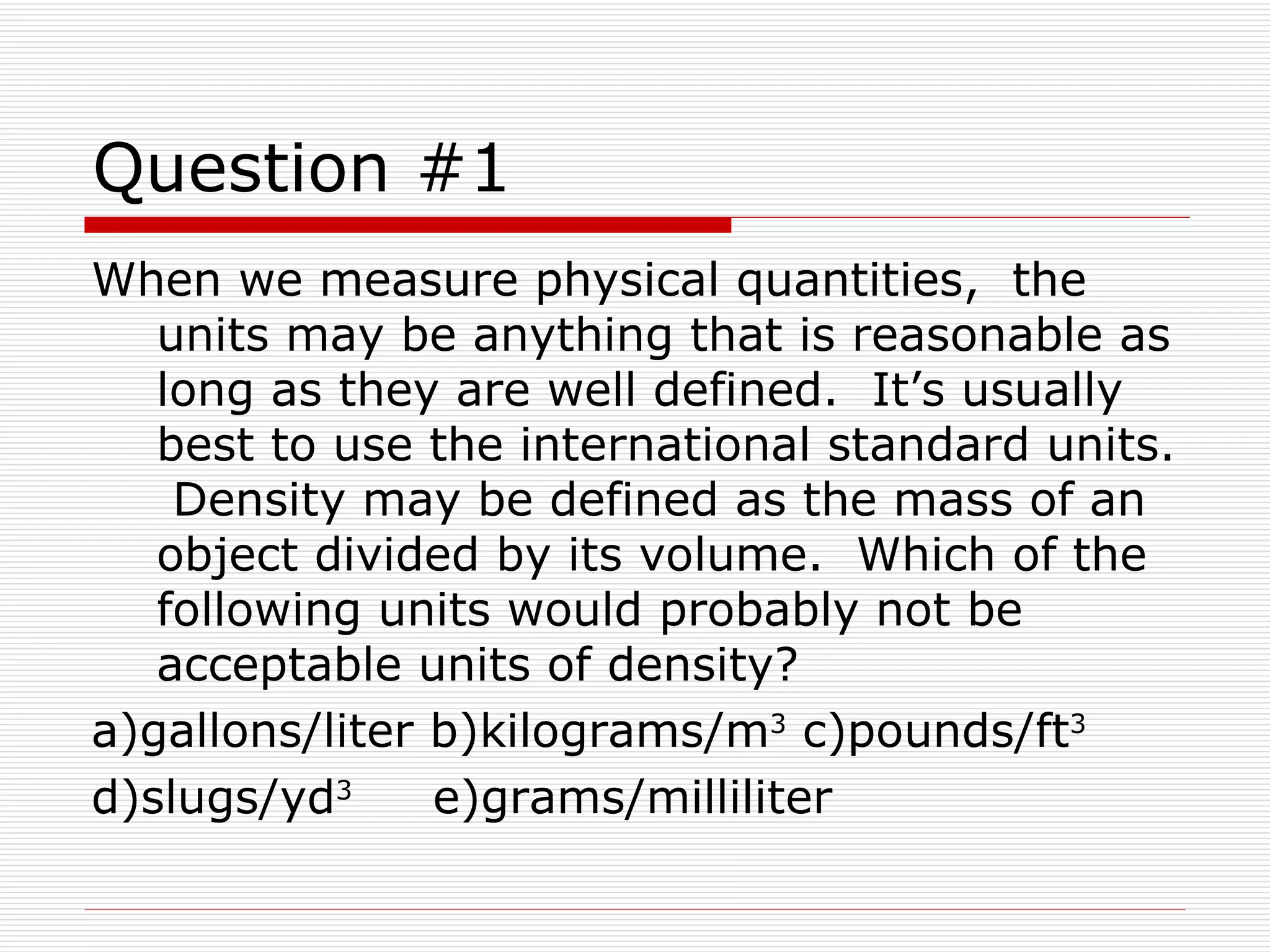 Question #1 When we measure physical quantities,  the units may be anything that is reasonable as long as they are well defined.  It’s usually best to use the international standard units.  Density may be defined as the mass of an object divided by its volume.  Which of the following units would probably not be acceptable units of density? a)gallons/liter b)kilograms/m 3  c)pounds/ft 3   d)slugs/yd 3   e)grams/milliliter 