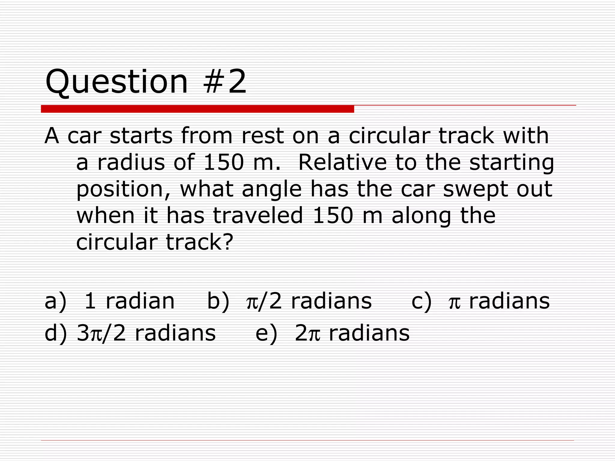 Question #2 A car starts from rest on a circular track with a radius of 150 m.  Relative to the starting position, what angle has the car swept out when it has traveled 150 m along the circular track? a)  1 radian  b)   /2 radians  c)    radians  d) 3  /2 radians  e)  2   radians 