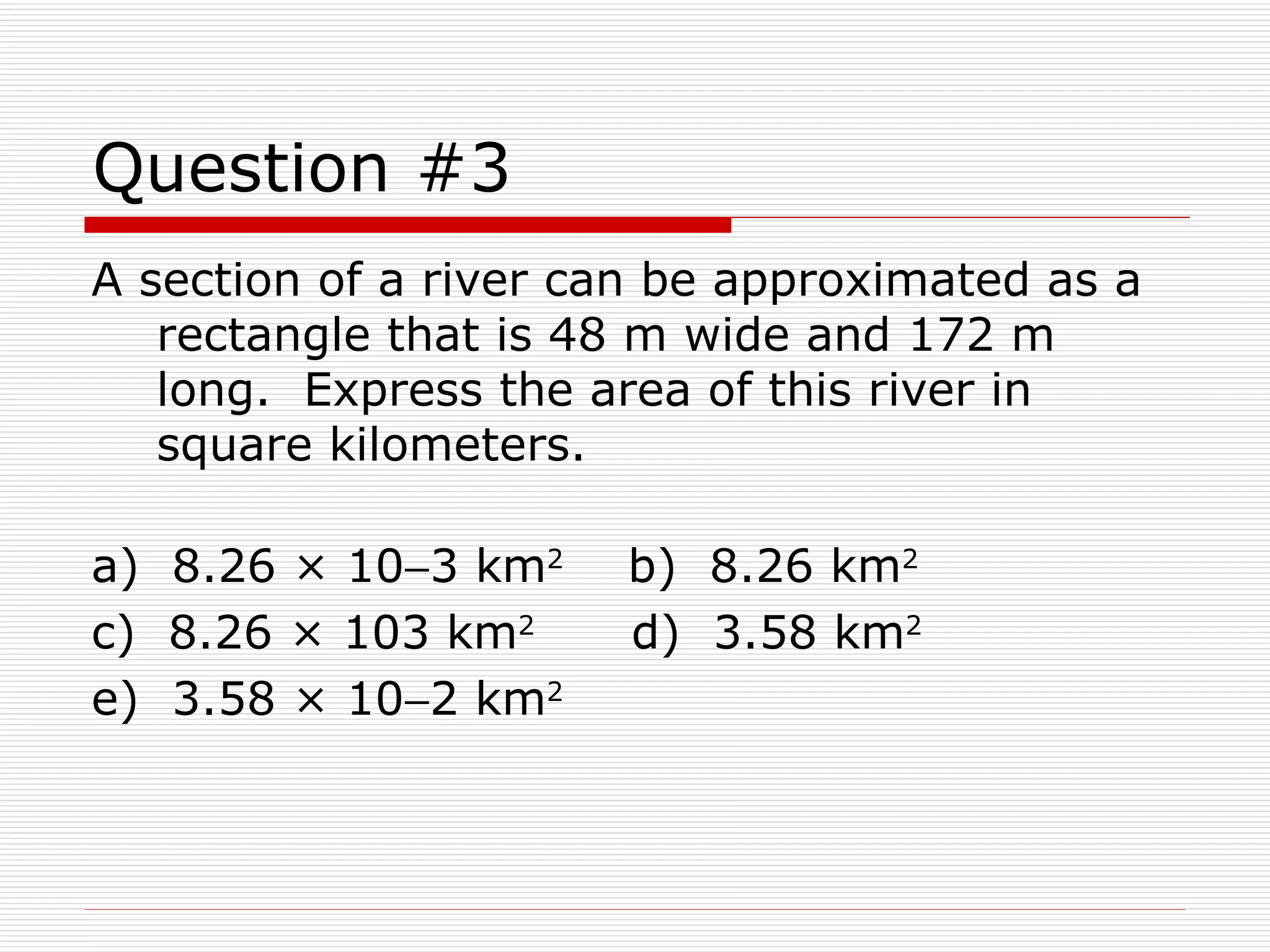 Question #3 A section of a river can be approximated as a rectangle that is 48 m wide and 172 m long.  Express the area of this river in square kilometers. a)  8.26 × 10  3 km 2   b)  8.26 km 2   c)  8.26 × 103 km 2     d)  3.58 km 2   e)  3.58 × 10  2 km 2 