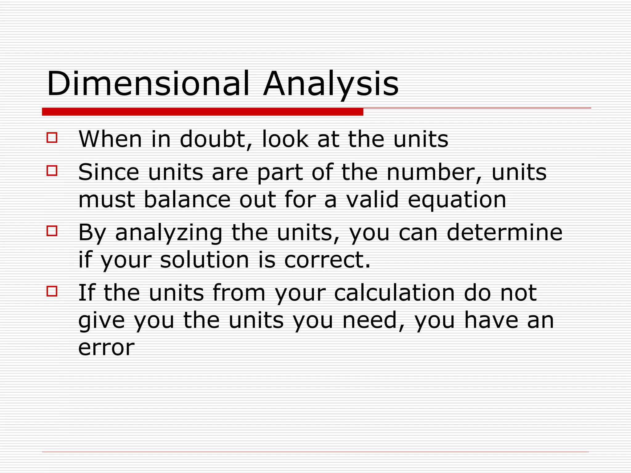 Dimensional Analysis When in doubt, look at the units Since units are part of the number, units must balance out for a valid equation By analyzing the units, you can determine if your solution is correct. If the units from your calculation do not give you the units you need, you have an error 