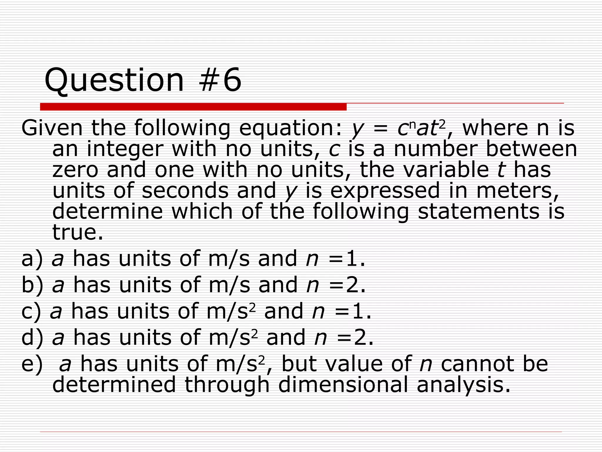 Question #6 Given the following equation:  y  =  c n at 2 , where n is an integer with no units,  c  is a number between zero and one with no units, the variable  t  has units of seconds and  y  is expressed in meters, determine which of the following statements is true. a)  a  has units of m/s and  n  =1. b)  a  has units of m/s and  n  =2. c)  a  has units of m/s 2  and  n  =1. d)  a  has units of m/s 2  and  n  =2. e)  a  has units of m/s 2 , but value of  n  cannot be determined through dimensional analysis.  