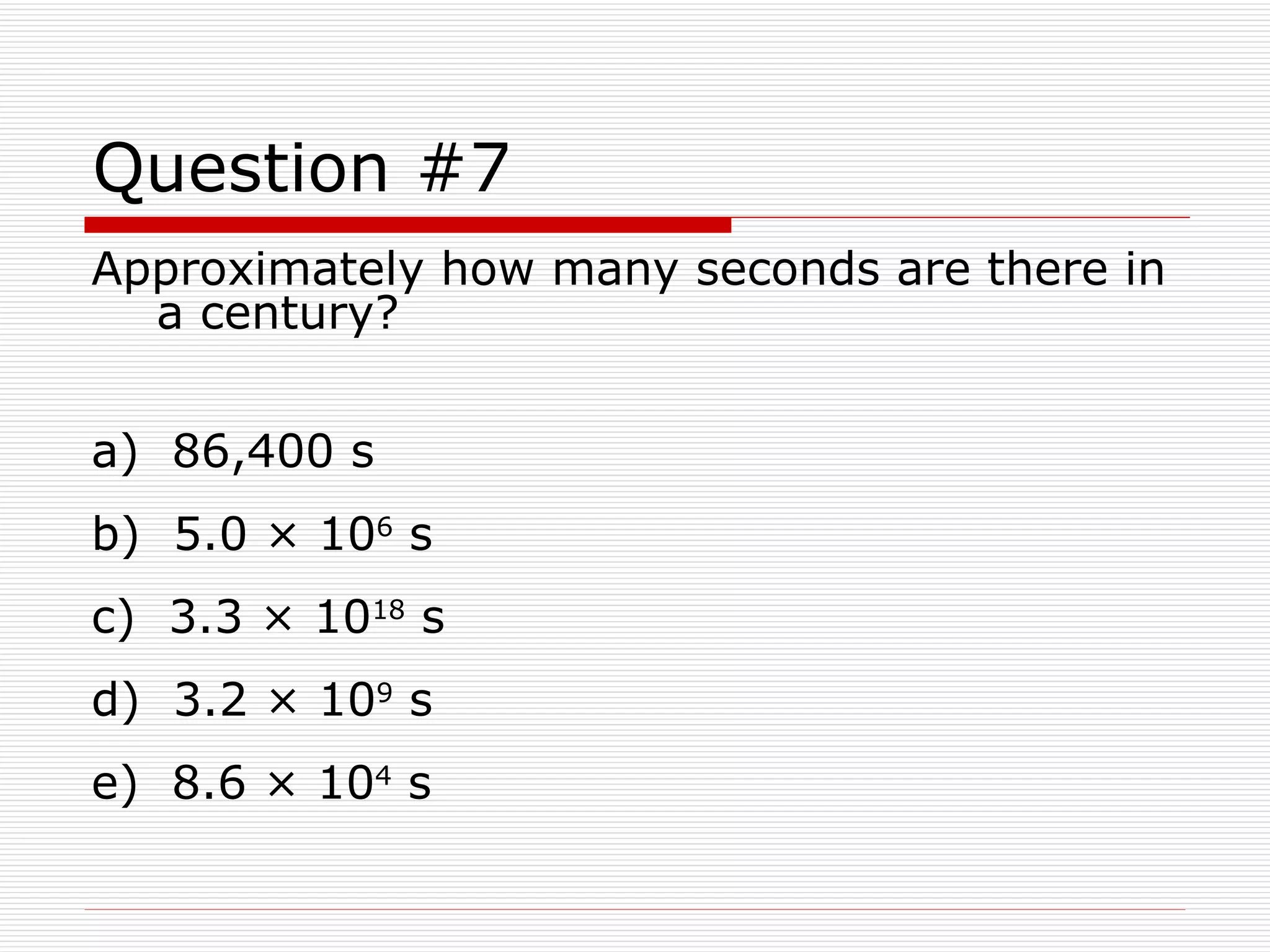 Question #7 Approximately how many seconds are there in a century? a)  86,400 s b)  5.0 × 10 6  s c)  3.3 × 10 18  s d)  3.2 × 10 9  s e)  8.6 × 10 4  s 