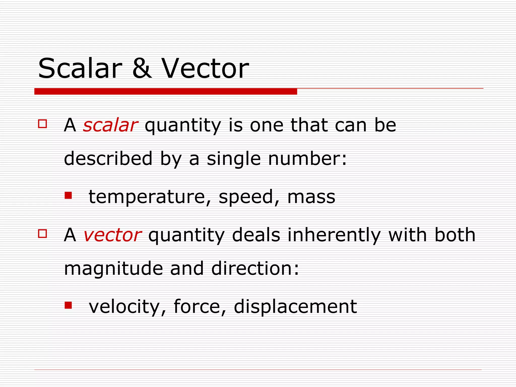 Scalar & Vector A  scalar   quantity is one that can be described by a single number: temperature, speed, mass A  vector   quantity deals inherently with both magnitude and direction: velocity, force, displacement 