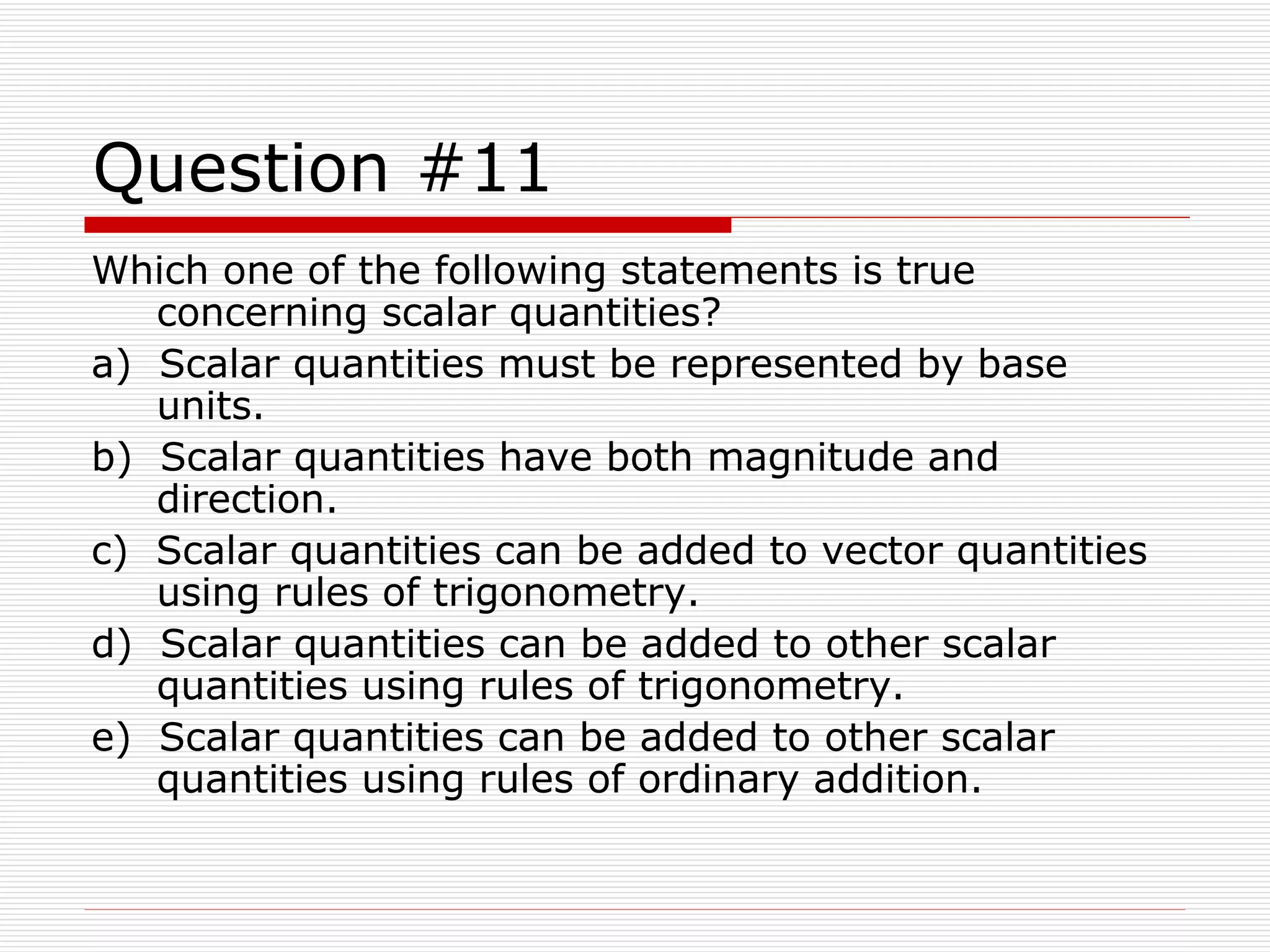 Question #11 Which one of the following statements is true concerning scalar quantities? a)  Scalar quantities must be represented by base units. b)  Scalar quantities have both magnitude and direction. c)  Scalar quantities can be added to vector quantities using rules of trigonometry. d)  Scalar quantities can be added to other scalar quantities using rules of trigonometry. e)  Scalar quantities can be added to other scalar quantities using rules of ordinary addition.  