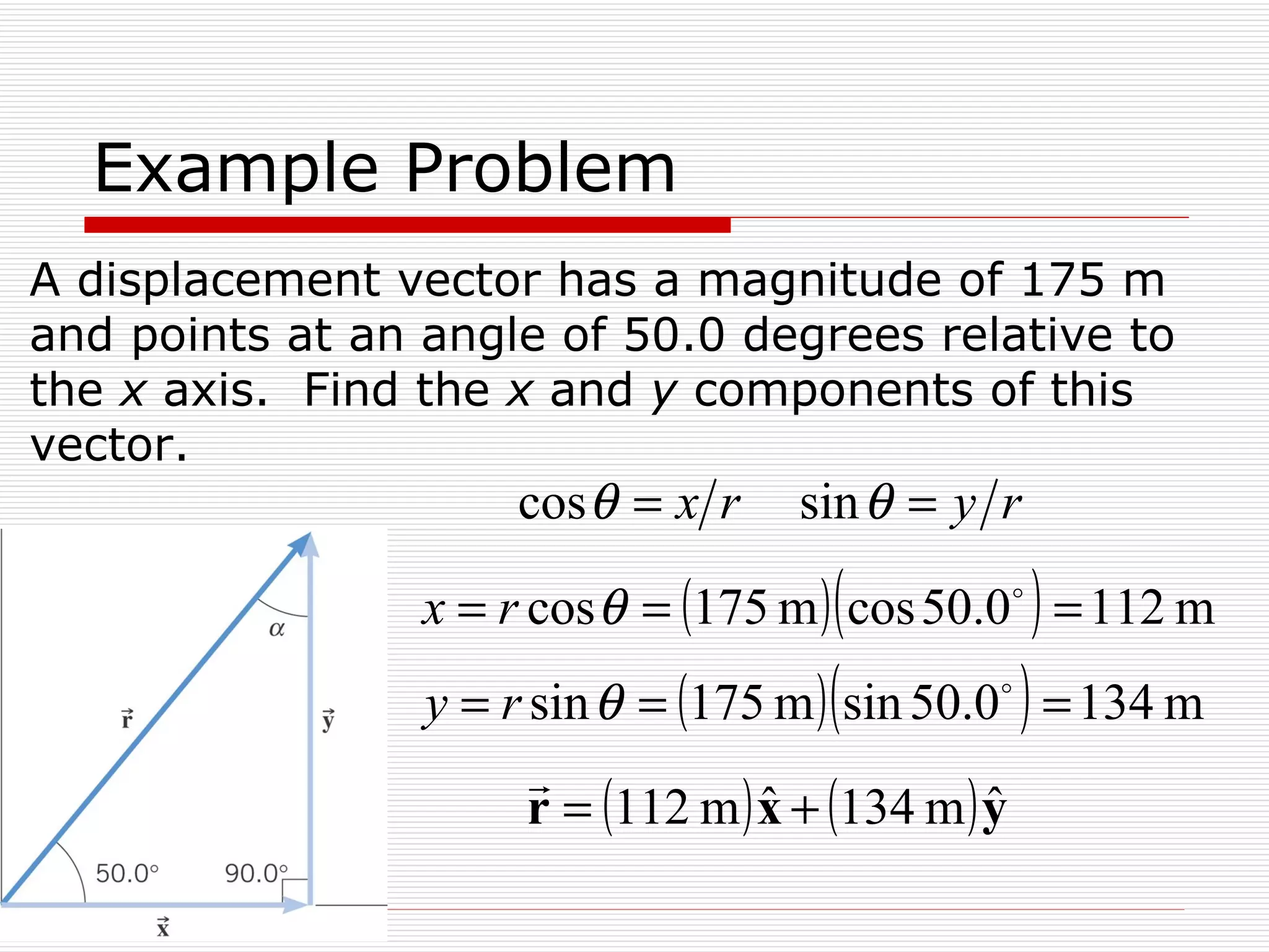 Example Problem A displacement vector has a magnitude of 175 m and points at an angle of 50.0 degrees relative to the  x  axis.  Find the  x  and  y  components of this vector. 