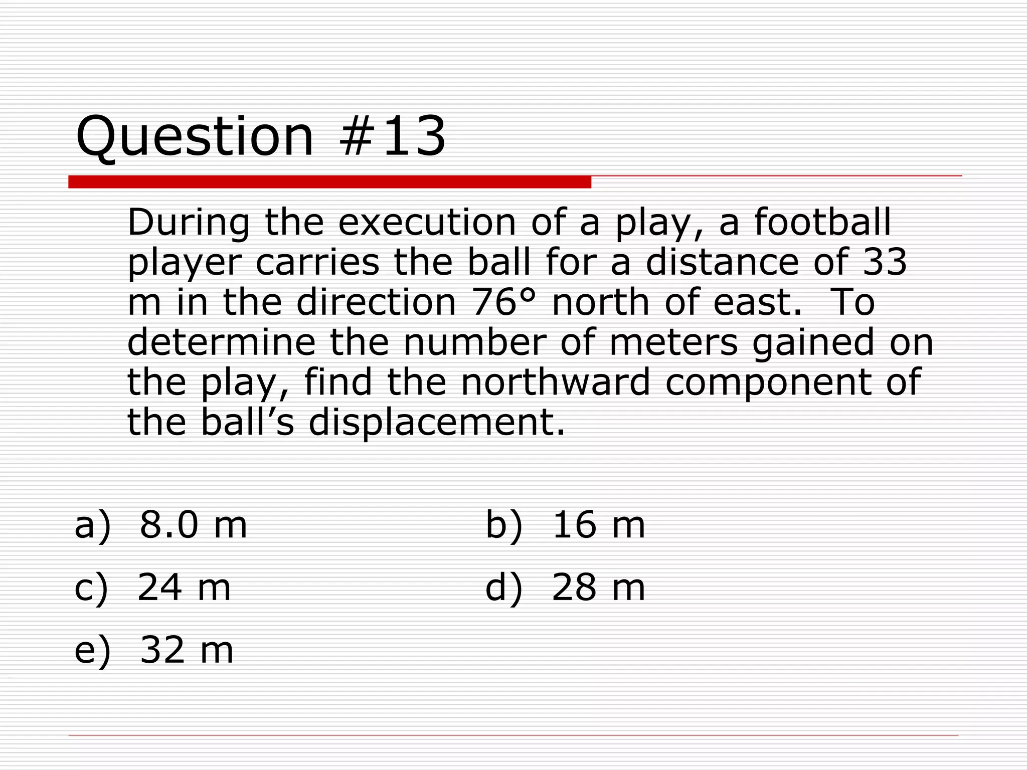 Question #13 During the execution of a play, a football player carries the ball for a distance of 33 m in the direction 76° north of east.  To determine the number of meters gained on the play, find the northward component of the ball’s displacement. a)  8.0 m  b)  16 m  c)  24 m  d)  28 m  e)  32 m 