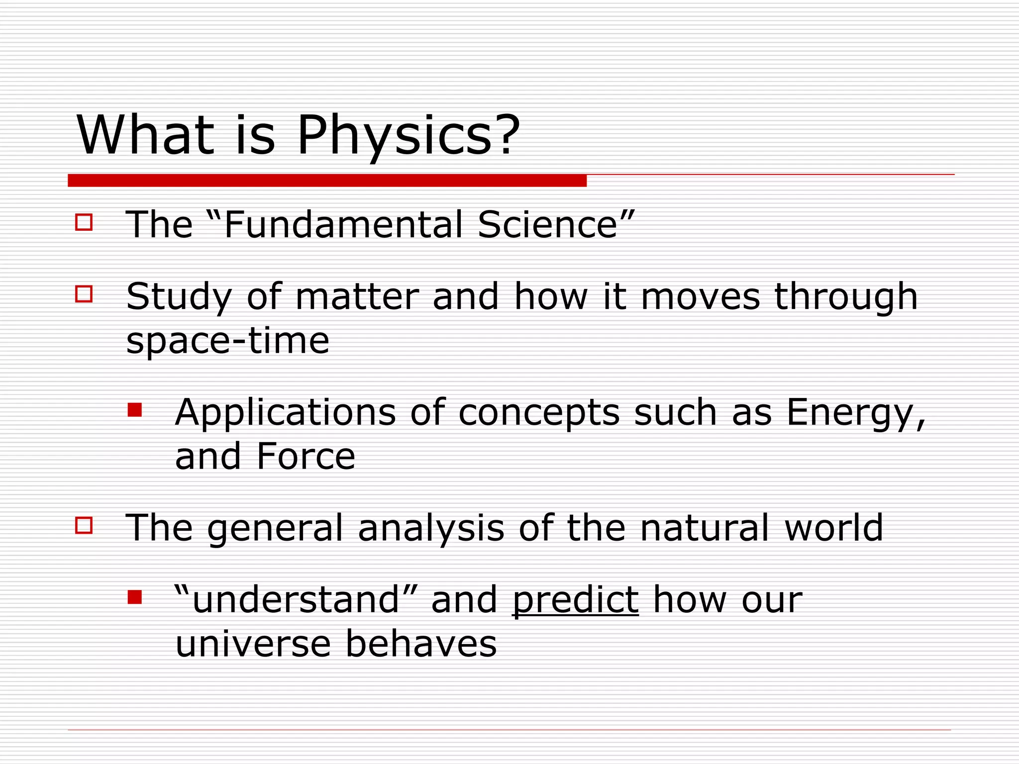 What is Physics? The “Fundamental Science” Study of matter and how it moves through space-time Applications of concepts such as Energy, and Force The general analysis of the natural world “understand” and  predict  how our universe behaves 