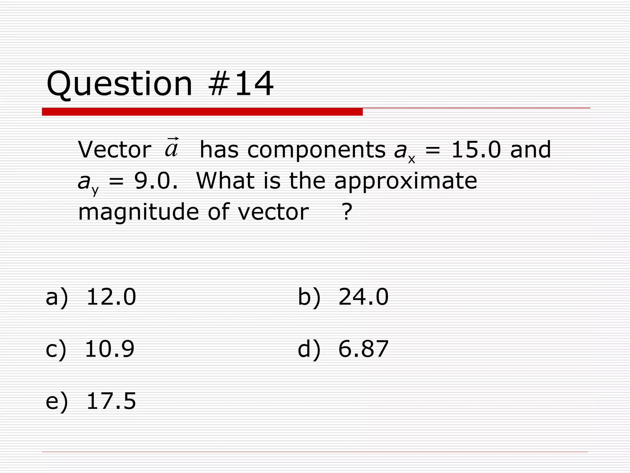 Question #14 Vector  has components  a x  = 15.0 and  a y  = 9.0.  What is the approximate magnitude of vector  ? a)  12.0  b)  24.0  c)  10.9  d)  6.87  e)  17.5 