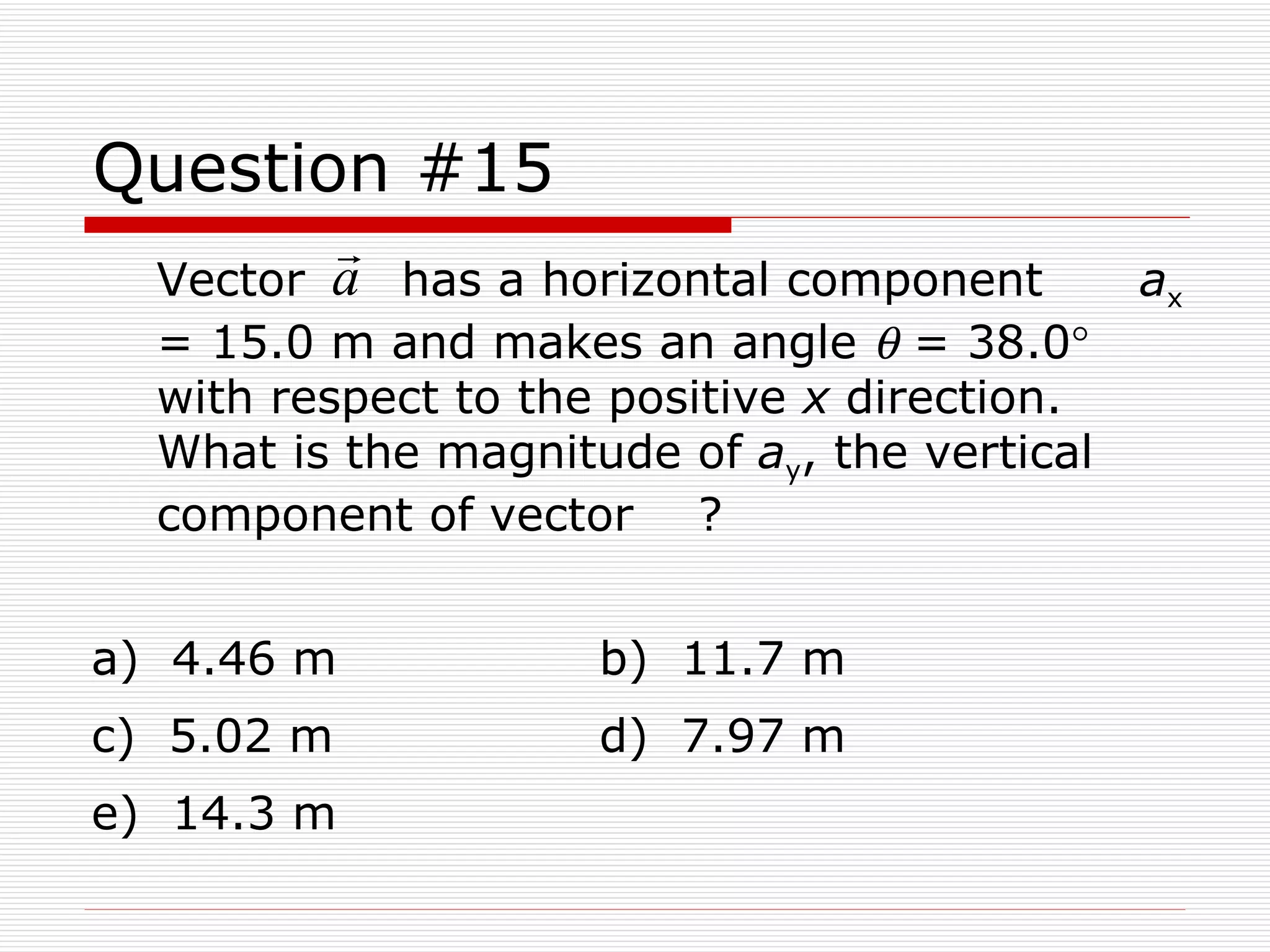 Question #15 Vector  has a horizontal component  a x  = 15.0 m and makes an angle    = 38.0   with respect to the positive  x  direction.  What is the magnitude of  a y , the vertical component of vector  ? a)  4.46 m b)  11.7 m c)  5.02 m d)  7.97 m e)  14.3 m 
