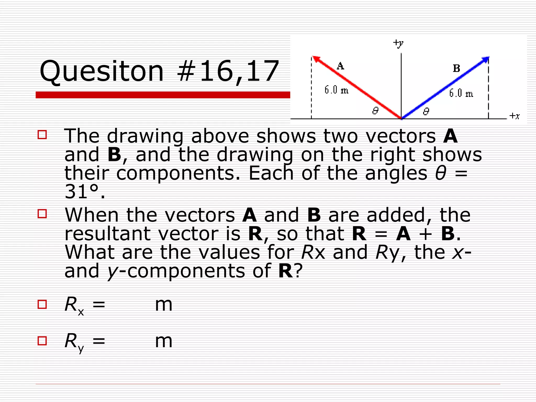 Quesiton #16,17 The drawing above shows two vectors  A  and  B , and the drawing on the right shows their components. Each of the angles  θ  = 31°.  When the vectors  A  and  B  are added, the resultant vector is  R , so that  R  =  A  +  B . What are the values for  R x and  R y, the  x - and  y -components of  R ? R x  =      m R y  =      m 