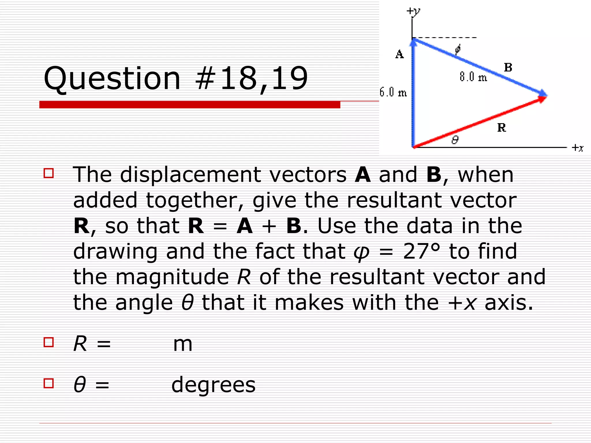 Question #18,19 The displacement vectors  A  and  B , when added together, give the resultant vector  R , so that  R  =  A  +  B . Use the data in the drawing and the fact that  φ  = 27° to find the magnitude  R  of the resultant vector and the angle  θ  that it makes with the + x  axis.  R  =      m θ  =      degrees 