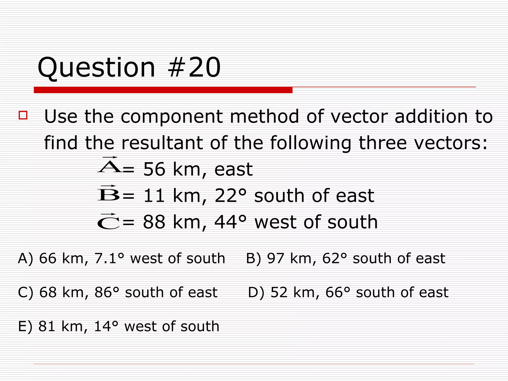 Question #20 Use the component method of vector addition to find the resultant of the following three vectors:             = 56 km, east             = 11 km, 22° south of east             = 88 km, 44° west of south A) 66 km, 7.1° west of south  B) 97 km, 62° south of east  C) 68 km, 86° south of east  D) 52 km, 66° south of east  E) 81 km, 14° west of south 