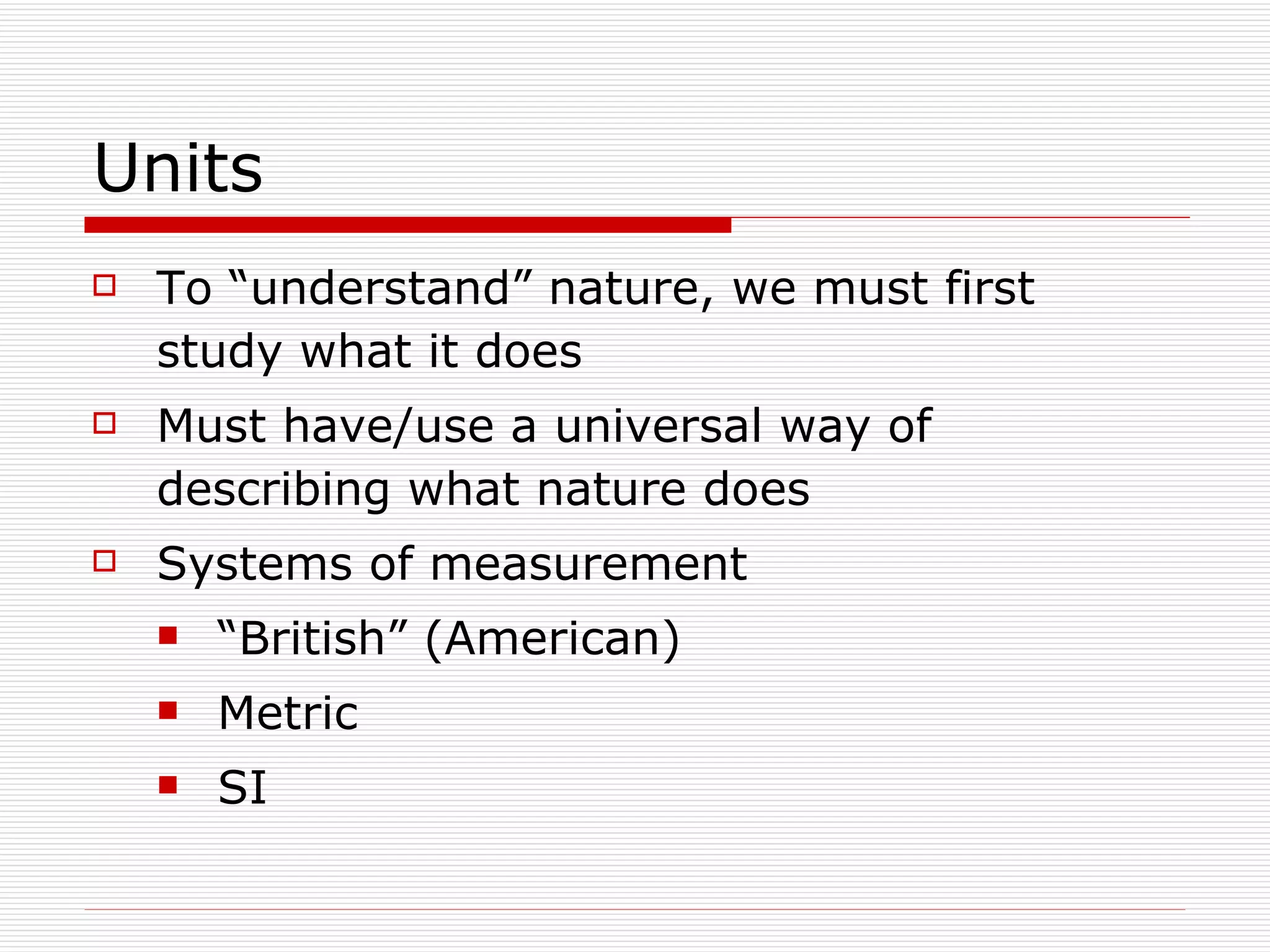 Units To “understand” nature, we must first study what it does Must have/use a universal way of describing what nature does Systems of measurement “British” (American) Metric SI 