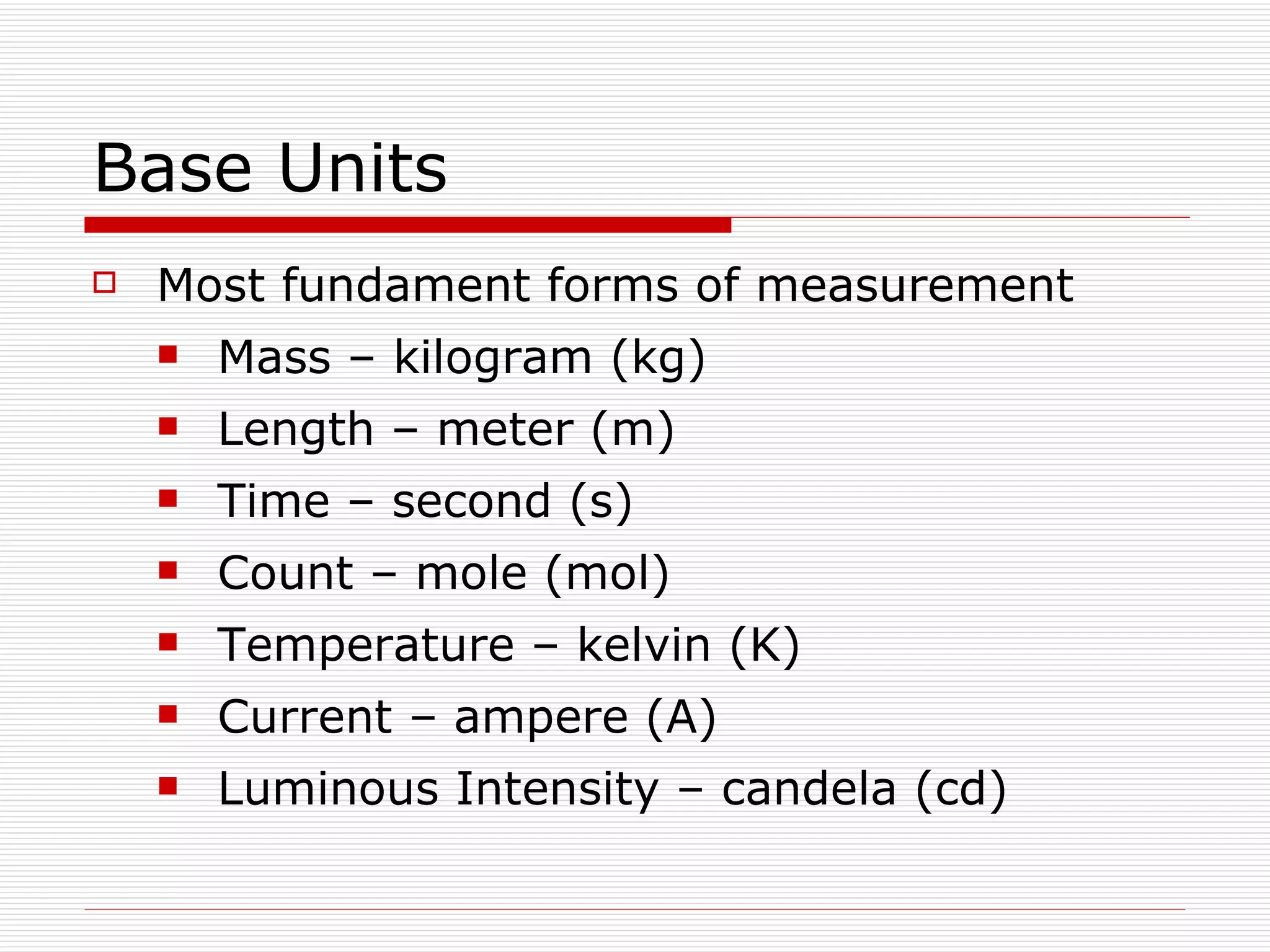 Base Units Most fundament forms of measurement Mass – kilogram (kg) Length – meter (m) Time – second (s) Count – mole (mol) Temperature – kelvin (K) Current – ampere (A) Luminous Intensity – candela (cd) 