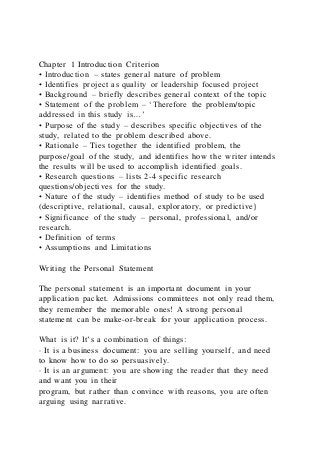 Chapter 1 Introduction Criterion
• Introduction – states general nature of problem
• Identifies project as quality or leadership focused project
• Background – briefly describes general context of the topic
• Statement of the problem – ‘Therefore the problem/topic
addressed in this study is…’
• Purpose of the study – describes specific objectives of the
study, related to the problem described above.
• Rationale – Ties together the identified problem, the
purpose/goal of the study, and identifies how the writer intends
the results will be used to accomplish identified goals.
• Research questions – lists 2-4 specific research
questions/objectives for the study.
• Nature of the study – identifies method of study to be used
(descriptive, relational, causal, exploratory, or predictive}
• Significance of the study – personal, professional, and/or
research.
• Definition of terms
• Assumptions and Limitations
Writing the Personal Statement
The personal statement is an important document in your
application packet. Admissions committees not only read them,
they remember the memorable ones! A strong personal
statement can be make-or-break for your application process.
What is it? It’s a combination of things:
· It is a business document: you are selling yourself, and need
to know how to do so persuasively.
· It is an argument: you are showing the reader that they need
and want you in their
program, but rather than convince with reasons, you are often
arguing using narrative.
 