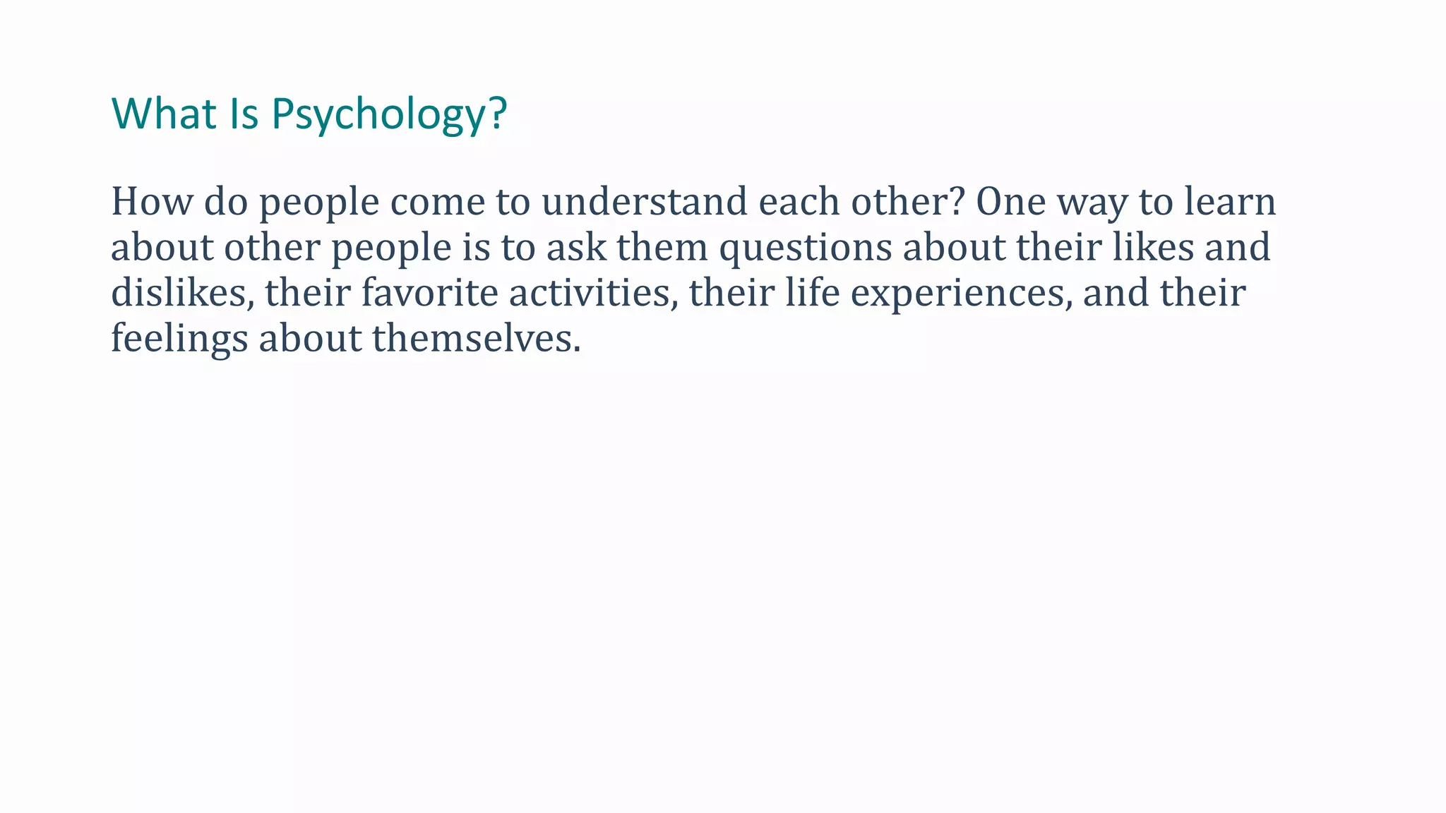 What Is Psychology?
How do people come to understand each other? One way to learn
about other people is to ask them questions about their likes and
dislikes, their favorite activities, their life experiences, and their
feelings about themselves.
 