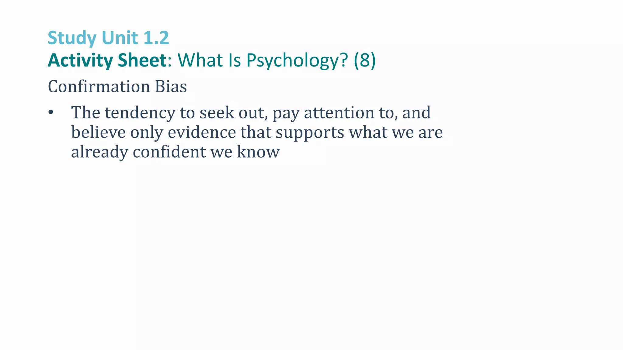 Study Unit 1.2
Activity Sheet: What Is Psychology? (8)
Confirmation Bias
• The tendency to seek out, pay attention to, and
believe only evidence that supports what we are
already confident we know
 