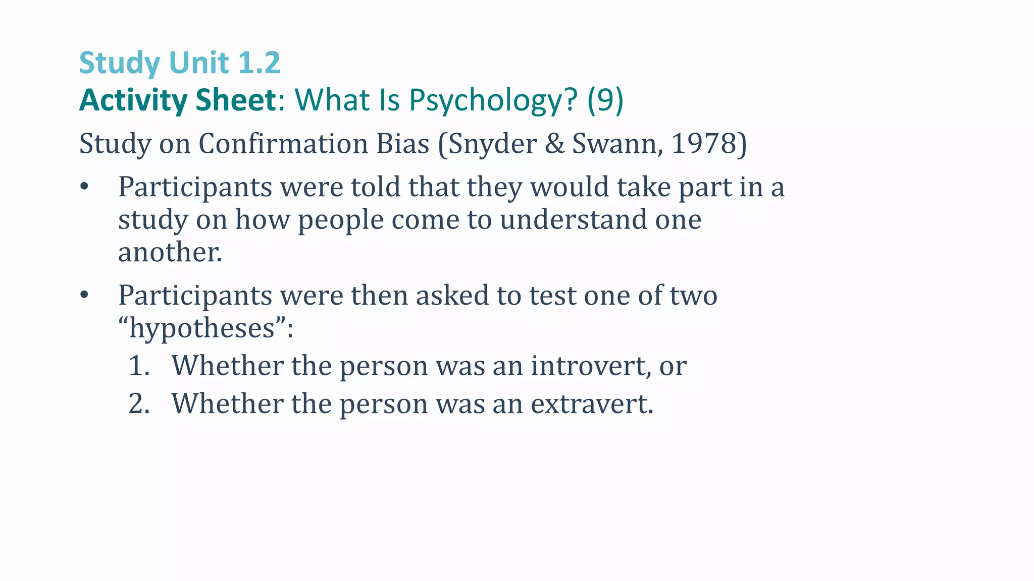 Study Unit 1.2
Activity Sheet: What Is Psychology? (9)
Study on Confirmation Bias (Snyder & Swann, 1978)
• Participants were told that they would take part in a
study on how people come to understand one
another.
• Participants were then asked to test one of two
“hypotheses”:
1. Whether the person was an introvert, or
2. Whether the person was an extravert.
 