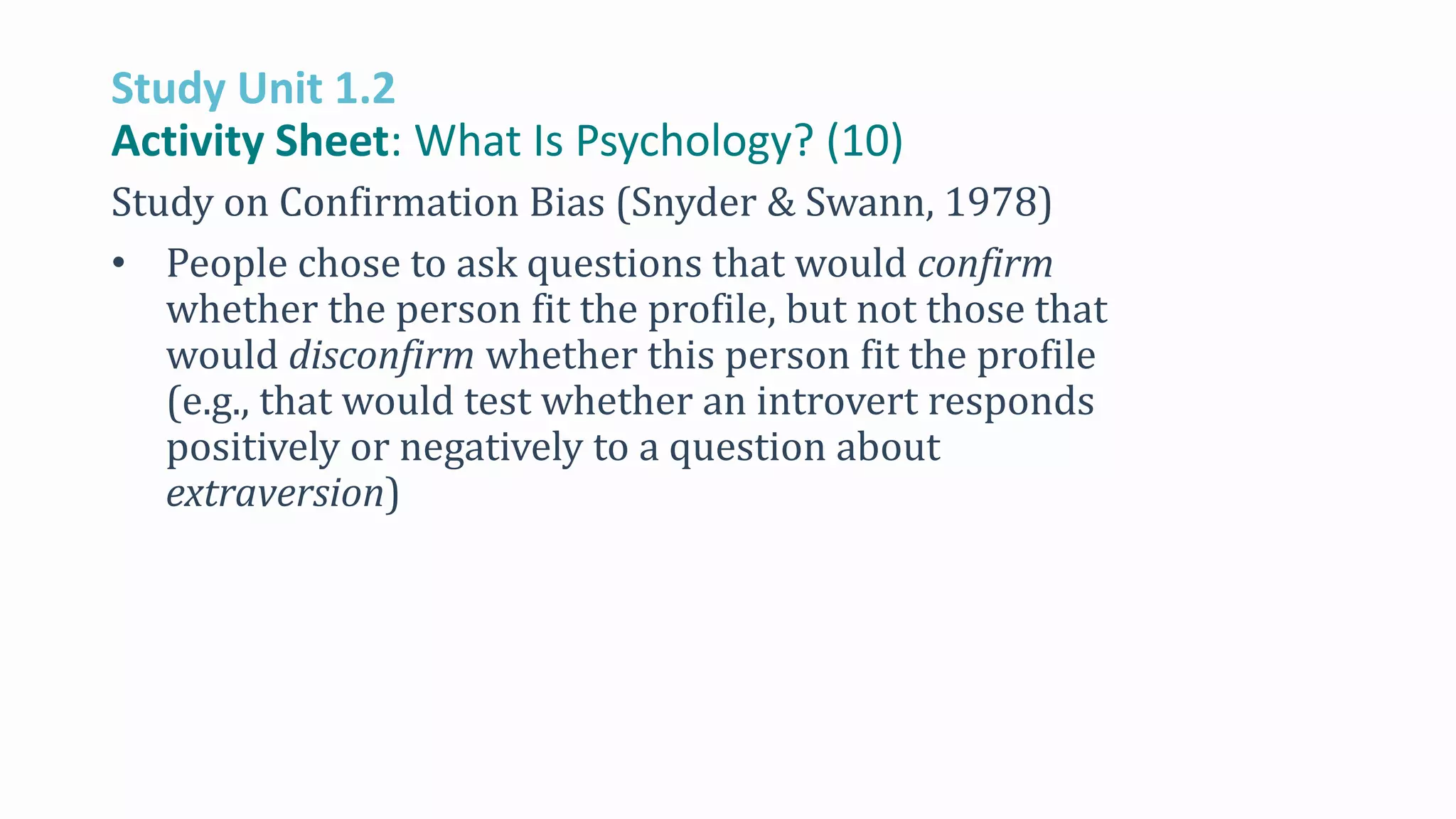 Study Unit 1.2
Activity Sheet: What Is Psychology? (10)
Study on Confirmation Bias (Snyder & Swann, 1978)
• People chose to ask questions that would confirm
whether the person fit the profile, but not those that
would disconfirm whether this person fit the profile
(e.g., that would test whether an introvert responds
positively or negatively to a question about
extraversion)
 