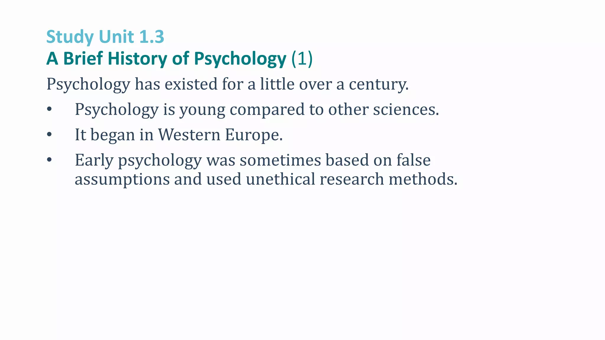 Study Unit 1.3
A Brief History of Psychology (1)
Psychology has existed for a little over a century.
• Psychology is young compared to other sciences.
• It began in Western Europe.
• Early psychology was sometimes based on false
assumptions and used unethical research methods.
 