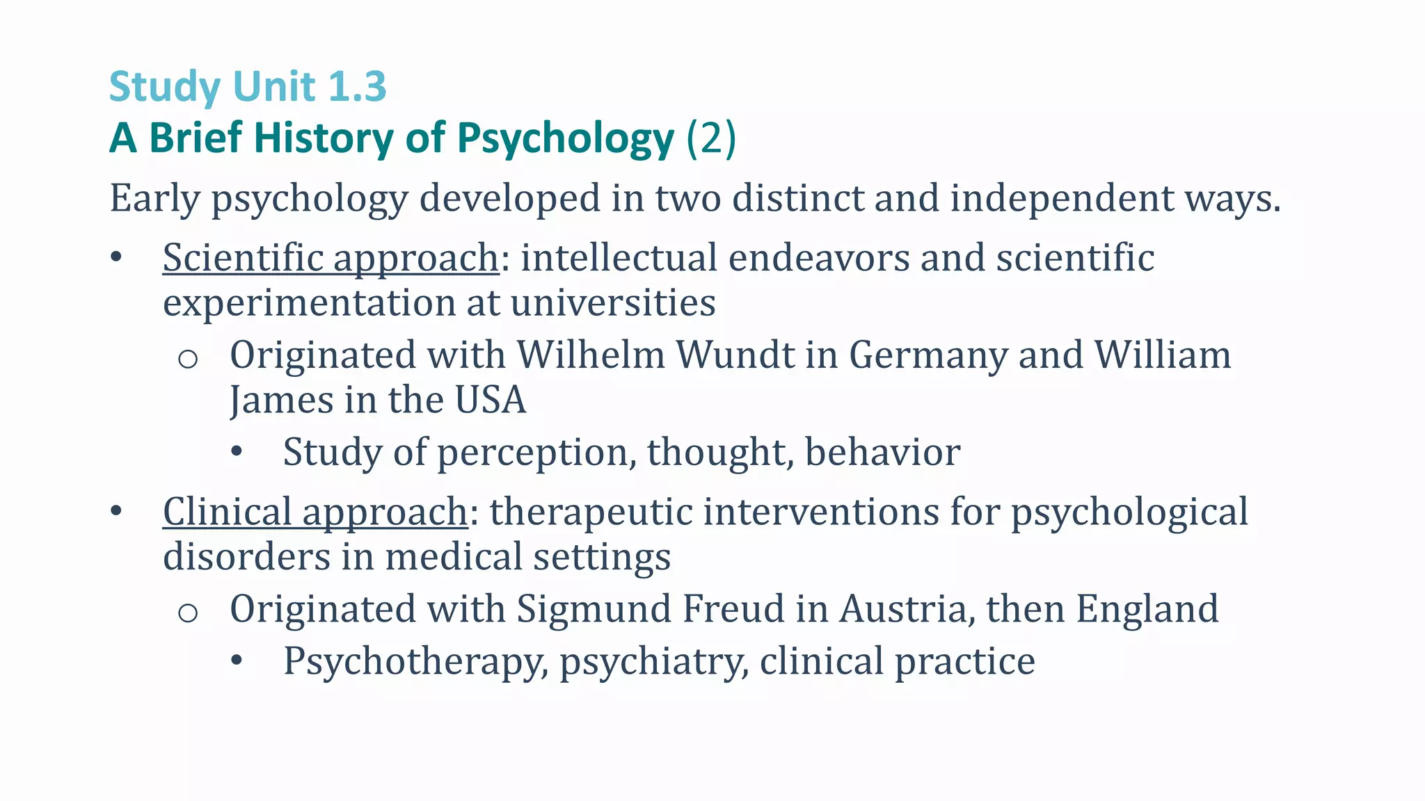 Study Unit 1.3
A Brief History of Psychology (2)
Early psychology developed in two distinct and independent ways.
• Scientific approach: intellectual endeavors and scientific
experimentation at universities
o Originated with Wilhelm Wundt in Germany and William
James in the USA
• Study of perception, thought, behavior
• Clinical approach: therapeutic interventions for psychological
disorders in medical settings
o Originated with Sigmund Freud in Austria, then England
• Psychotherapy, psychiatry, clinical practice
 