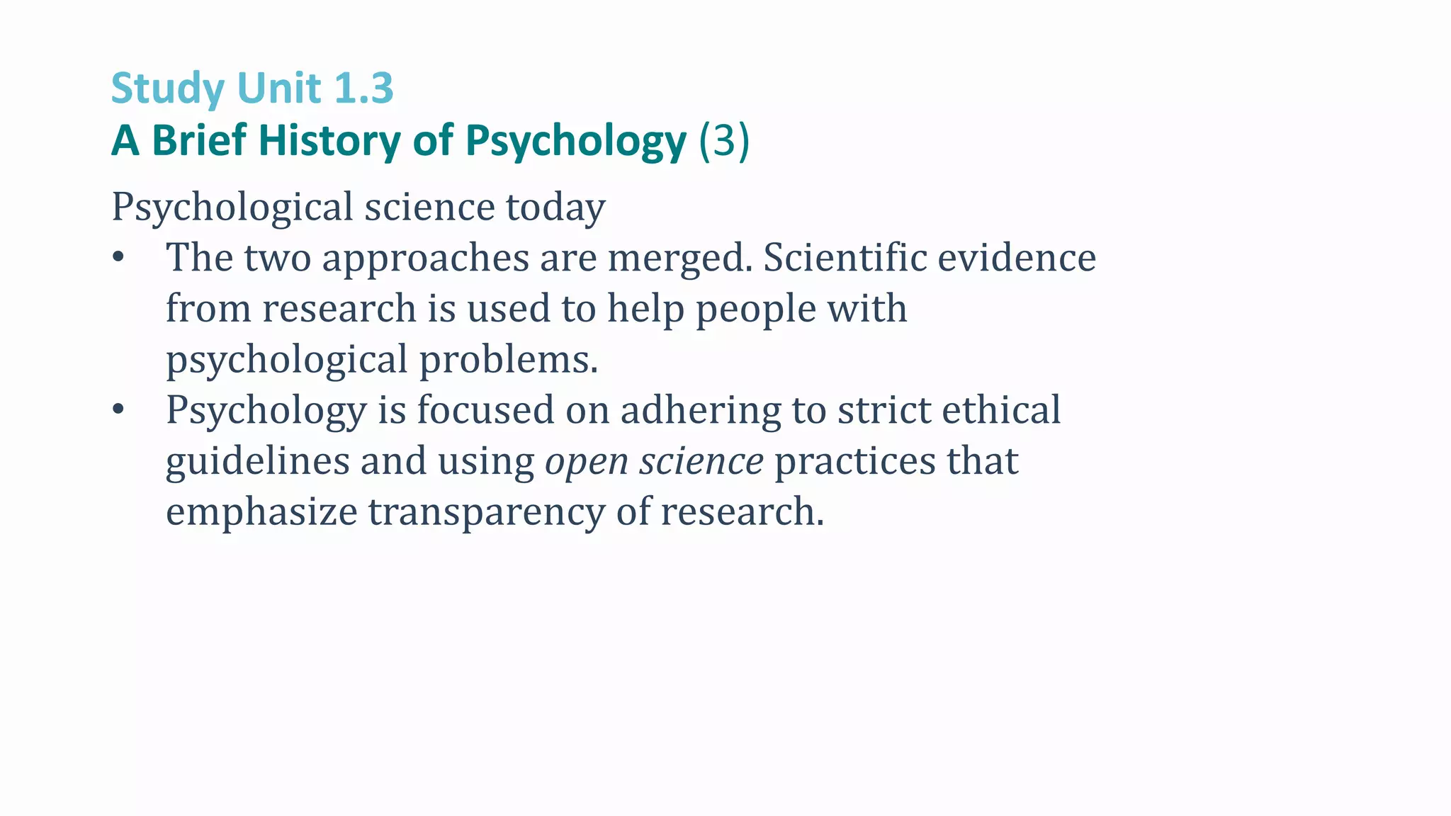 Study Unit 1.3
A Brief History of Psychology (3)
Psychological science today
• The two approaches are merged. Scientific evidence
from research is used to help people with
psychological problems.
• Psychology is focused on adhering to strict ethical
guidelines and using open science practices that
emphasize transparency of research.
 