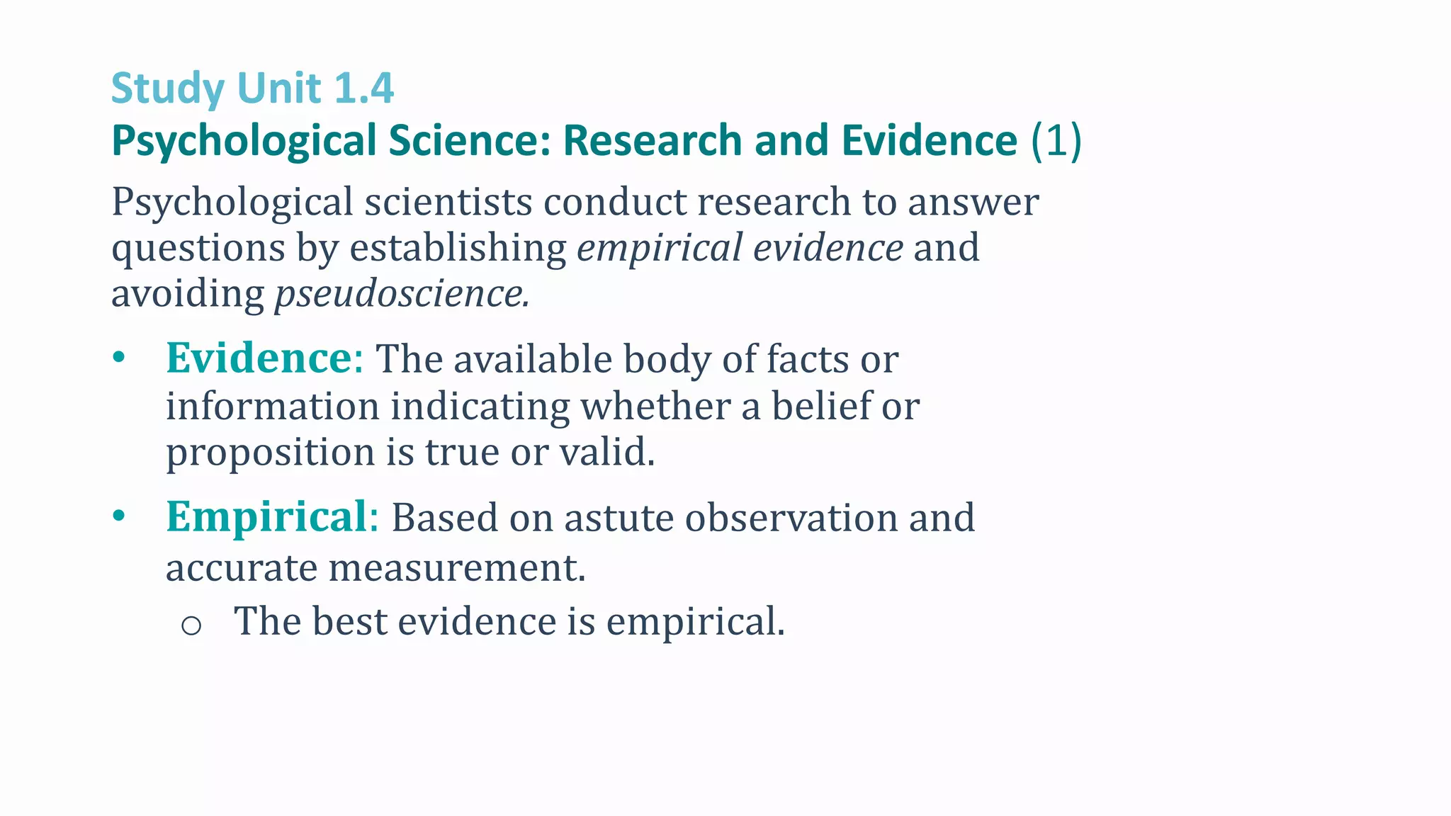 Study Unit 1.4
Psychological Science: Research and Evidence (1)
Psychological scientists conduct research to answer
questions by establishing empirical evidence and
avoiding pseudoscience.
• Evidence: The available body of facts or
information indicating whether a belief or
proposition is true or valid.
• Empirical: Based on astute observation and
accurate measurement.
o The best evidence is empirical.
 