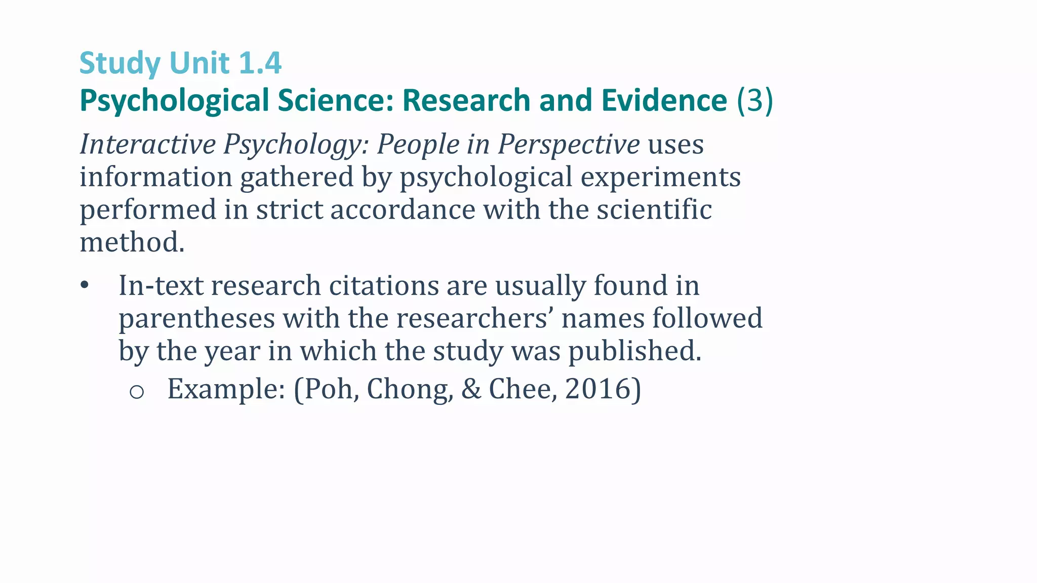 Study Unit 1.4
Psychological Science: Research and Evidence (3)
Interactive Psychology: People in Perspective uses
information gathered by psychological experiments
performed in strict accordance with the scientific
method.
• In-text research citations are usually found in
parentheses with the researchers’ names followed
by the year in which the study was published.
o Example: (Poh, Chong, & Chee, 2016)
 