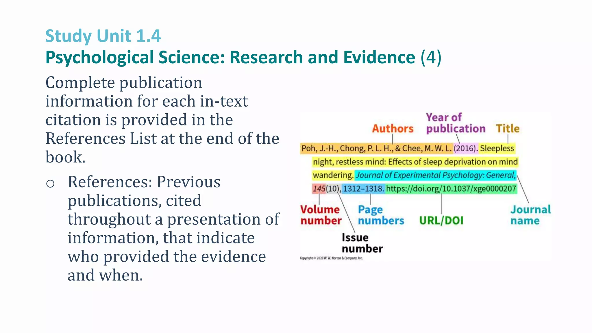 Study Unit 1.4
Psychological Science: Research and Evidence (4)
Complete publication
information for each in-text
citation is provided in the
References List at the end of the
book.
o References: Previous
publications, cited
throughout a presentation of
information, that indicate
who provided the evidence
and when.
 