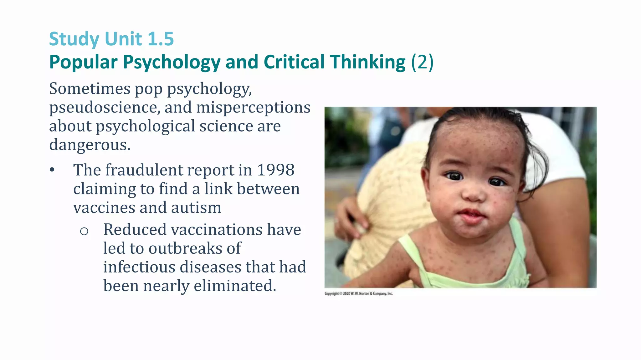 Study Unit 1.5
Popular Psychology and Critical Thinking (2)
Sometimes pop psychology,
pseudoscience, and misperceptions
about psychological science are
dangerous.
• The fraudulent report in 1998
claiming to find a link between
vaccines and autism
o Reduced vaccinations have
led to outbreaks of
infectious diseases that had
been nearly eliminated.
 