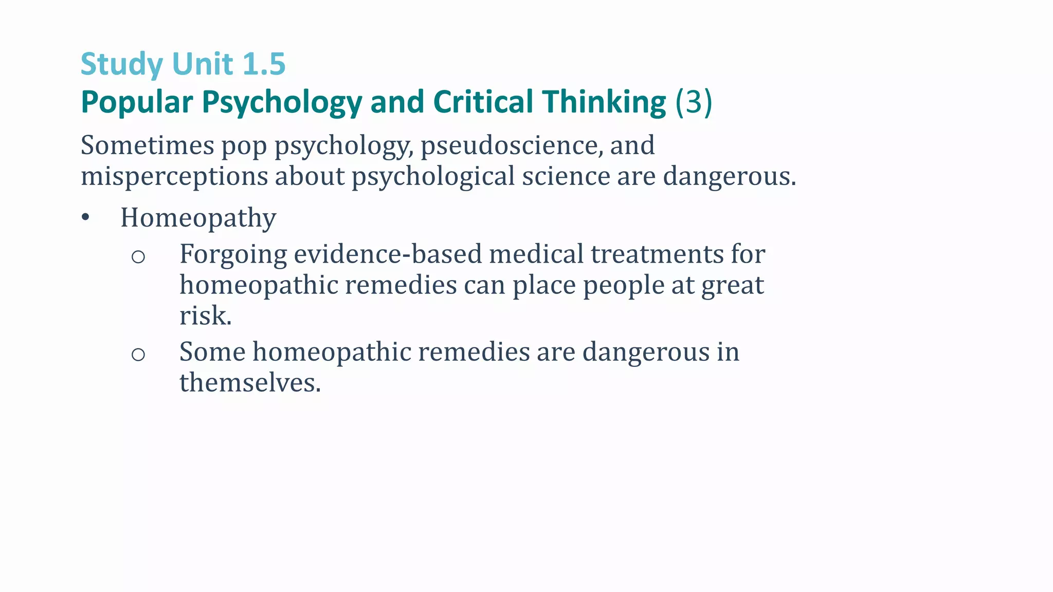 Study Unit 1.5
Popular Psychology and Critical Thinking (3)
Sometimes pop psychology, pseudoscience, and
misperceptions about psychological science are dangerous.
• Homeopathy
o Forgoing evidence-based medical treatments for
homeopathic remedies can place people at great
risk.
o Some homeopathic remedies are dangerous in
themselves.
 