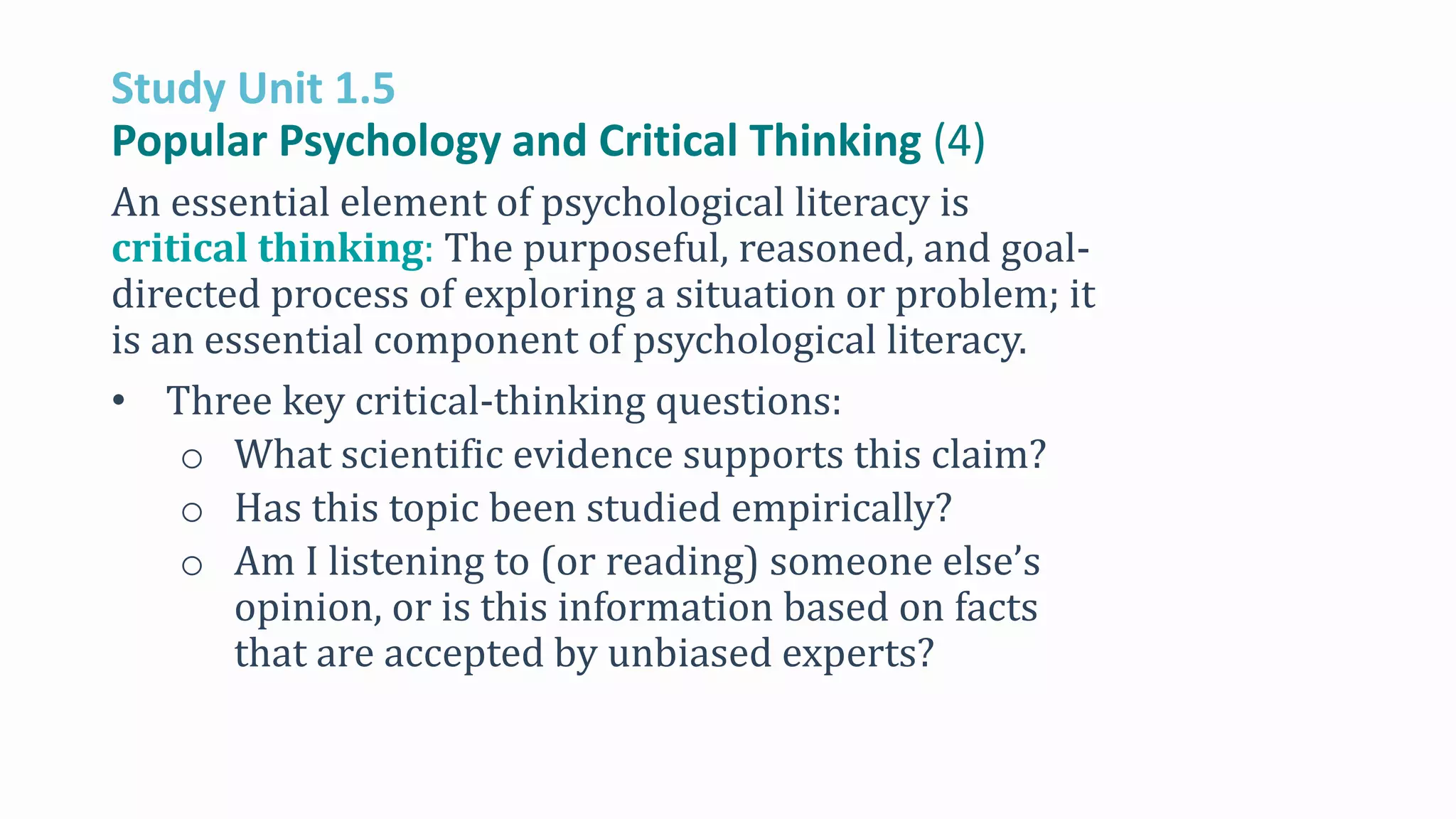 Study Unit 1.5
Popular Psychology and Critical Thinking (4)
An essential element of psychological literacy is
critical thinking: The purposeful, reasoned, and goal-
directed process of exploring a situation or problem; it
is an essential component of psychological literacy.
• Three key critical-thinking questions:
o What scientific evidence supports this claim?
o Has this topic been studied empirically?
o Am I listening to (or reading) someone else’s
opinion, or is this information based on facts
that are accepted by unbiased experts?
 