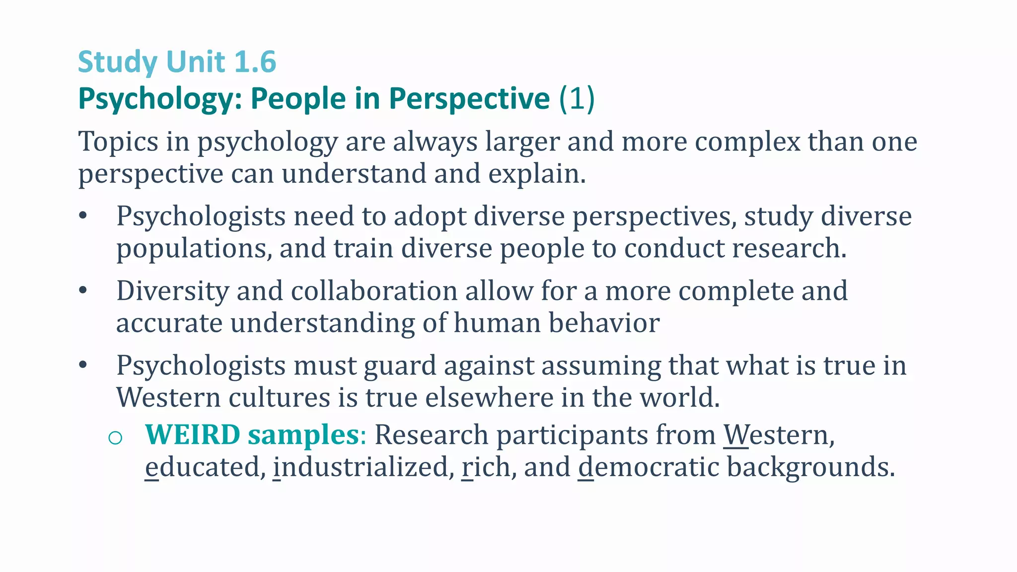 Study Unit 1.6
Psychology: People in Perspective (1)
Topics in psychology are always larger and more complex than one
perspective can understand and explain.
• Psychologists need to adopt diverse perspectives, study diverse
populations, and train diverse people to conduct research.
• Diversity and collaboration allow for a more complete and
accurate understanding of human behavior
• Psychologists must guard against assuming that what is true in
Western cultures is true elsewhere in the world.
o WEIRD samples: Research participants from Western,
educated, industrialized, rich, and democratic backgrounds.
 