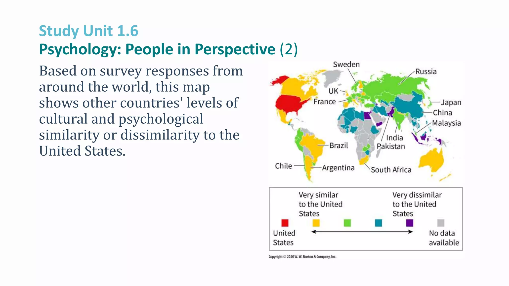 Study Unit 1.6
Psychology: People in Perspective (2)
Based on survey responses from
around the world, this map
shows other countries' levels of
cultural and psychological
similarity or dissimilarity to the
United States.
 