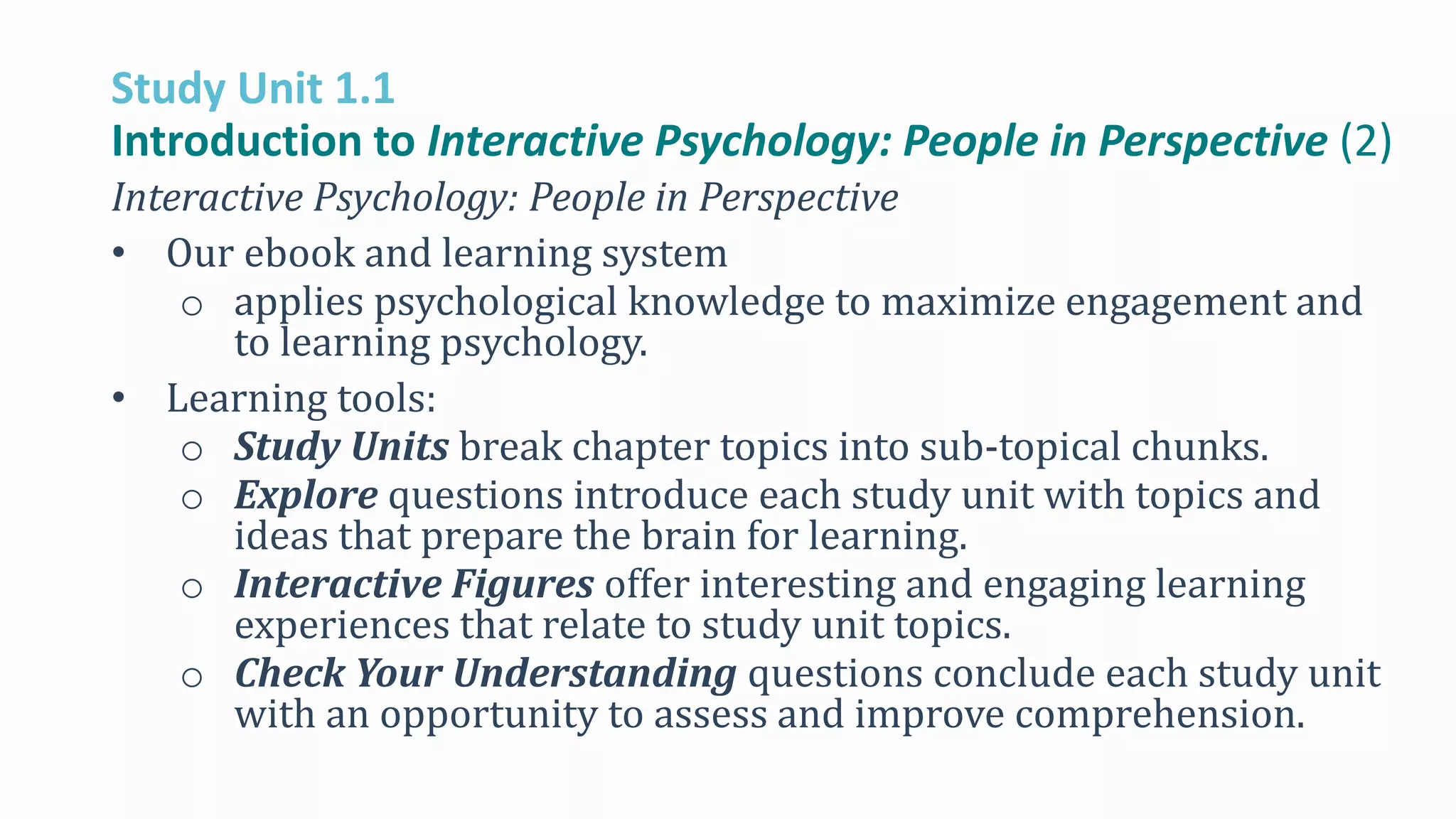Study Unit 1.1
Introduction to Interactive Psychology: People in Perspective (2)
Interactive Psychology: People in Perspective
• Our ebook and learning system
o applies psychological knowledge to maximize engagement and
to learning psychology.
• Learning tools:
o Study Units break chapter topics into sub-topical chunks.
o Explore questions introduce each study unit with topics and
ideas that prepare the brain for learning.
o Interactive Figures offer interesting and engaging learning
experiences that relate to study unit topics.
o Check Your Understanding questions conclude each study unit
with an opportunity to assess and improve comprehension.
 