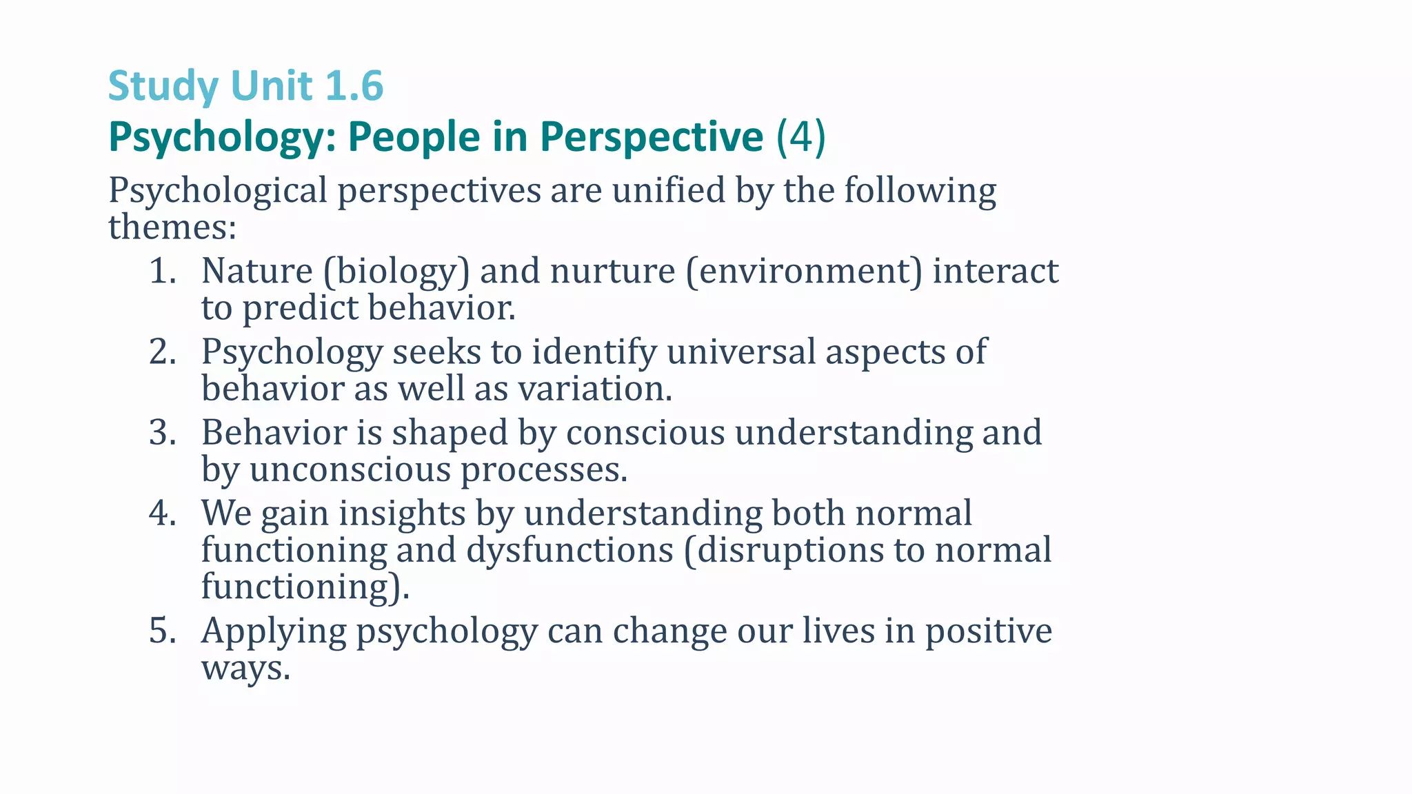 Study Unit 1.6
Psychology: People in Perspective (4)
Psychological perspectives are unified by the following
themes:
1. Nature (biology) and nurture (environment) interact
to predict behavior.
2. Psychology seeks to identify universal aspects of
behavior as well as variation.
3. Behavior is shaped by conscious understanding and
by unconscious processes.
4. We gain insights by understanding both normal
functioning and dysfunctions (disruptions to normal
functioning).
5. Applying psychology can change our lives in positive
ways.
 