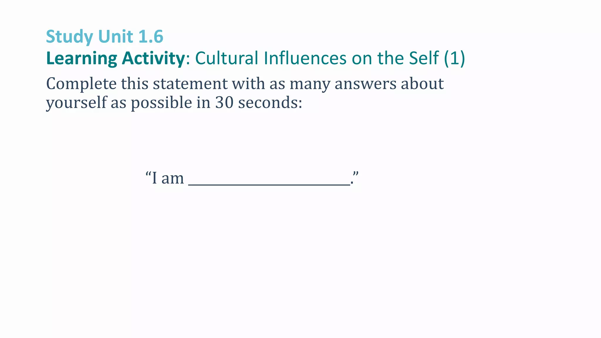 Study Unit 1.6
Learning Activity: Cultural Influences on the Self (1)
Complete this statement with as many answers about
yourself as possible in 30 seconds:
“I am _________________________.”
 