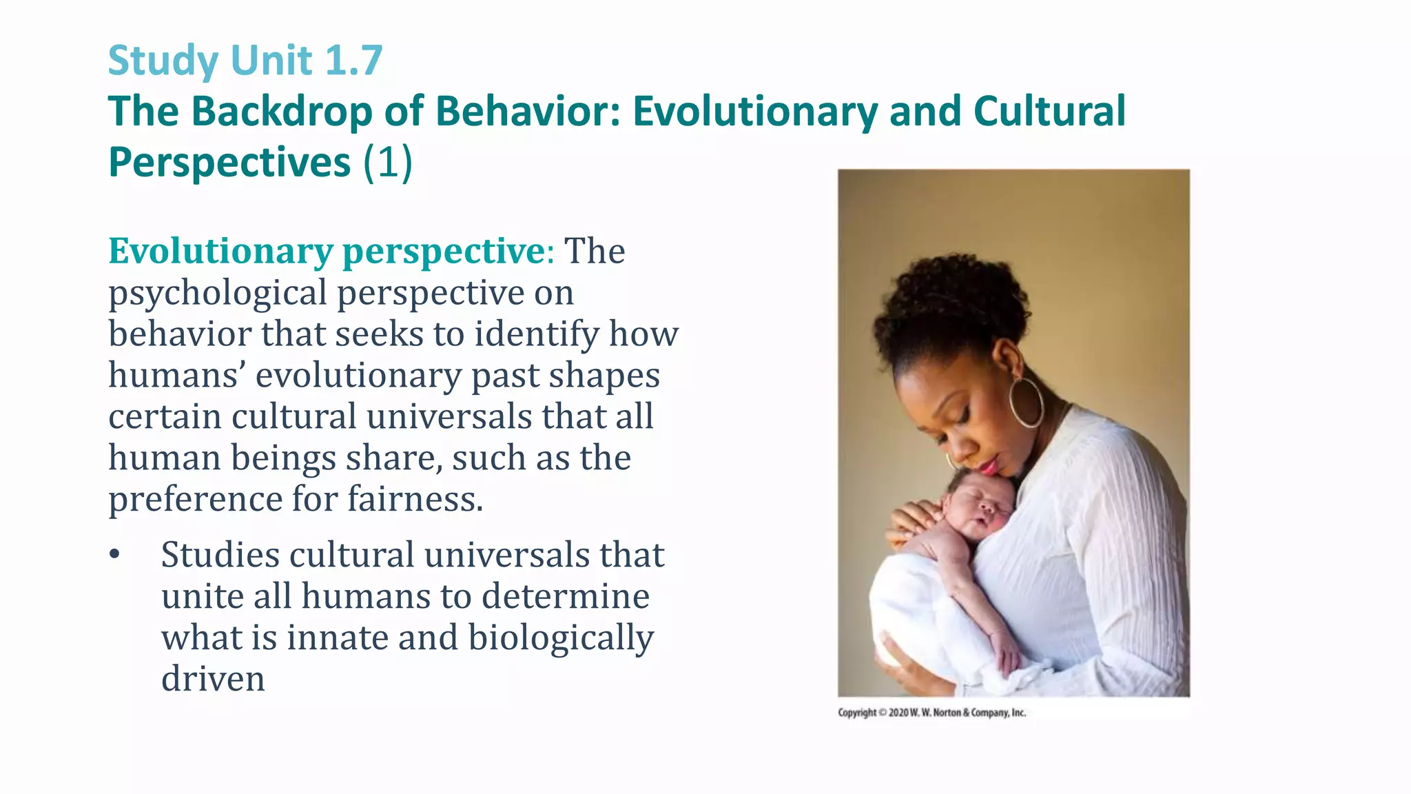 Study Unit 1.7
The Backdrop of Behavior: Evolutionary and Cultural
Perspectives (1)
Evolutionary perspective: The
psychological perspective on
behavior that seeks to identify how
humans’ evolutionary past shapes
certain cultural universals that all
human beings share, such as the
preference for fairness.
• Studies cultural universals that
unite all humans to determine
what is innate and biologically
driven
 