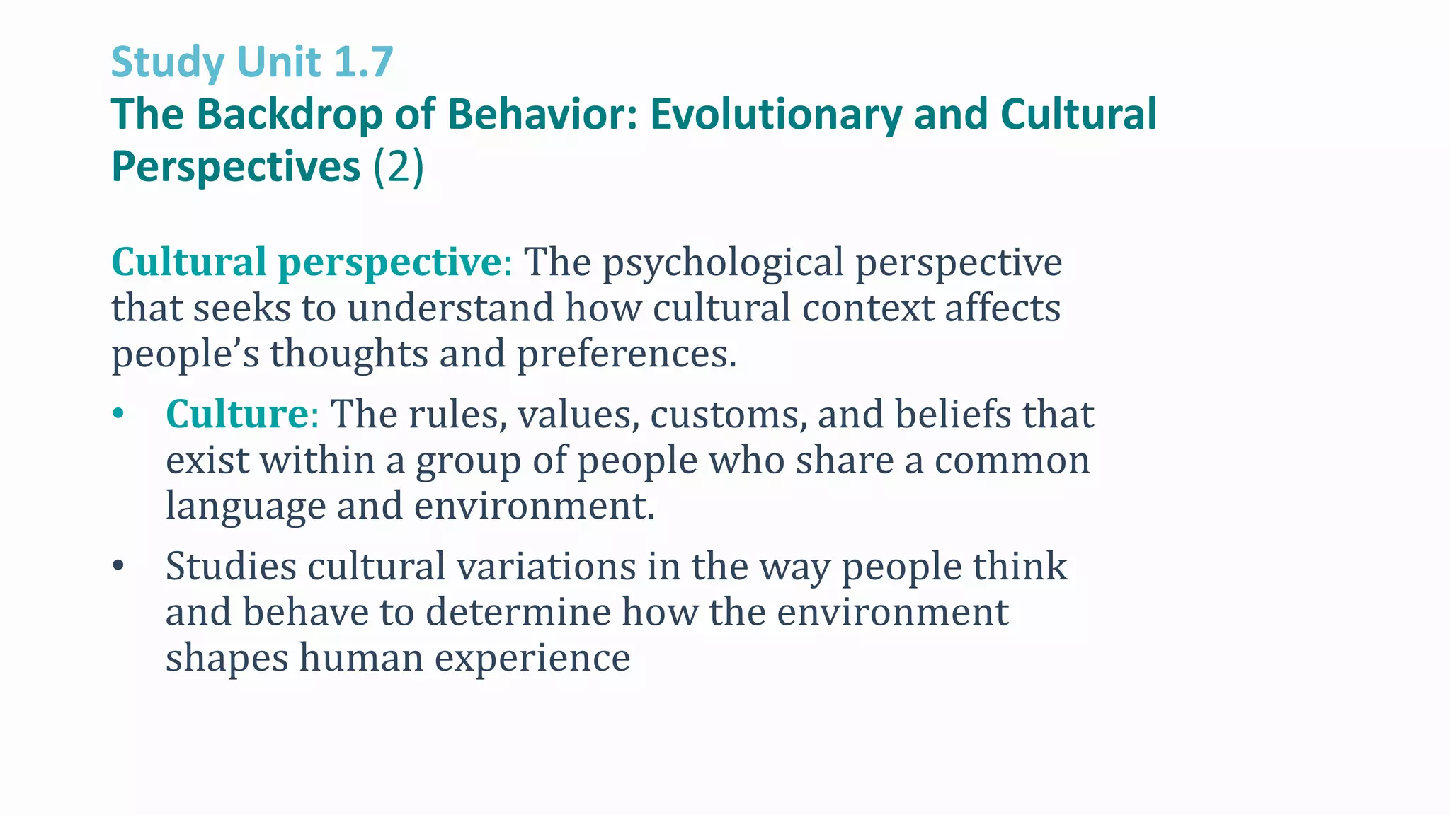 Study Unit 1.7
The Backdrop of Behavior: Evolutionary and Cultural
Perspectives (2)
Cultural perspective: The psychological perspective
that seeks to understand how cultural context affects
people’s thoughts and preferences.
• Culture: The rules, values, customs, and beliefs that
exist within a group of people who share a common
language and environment.
• Studies cultural variations in the way people think
and behave to determine how the environment
shapes human experience
 