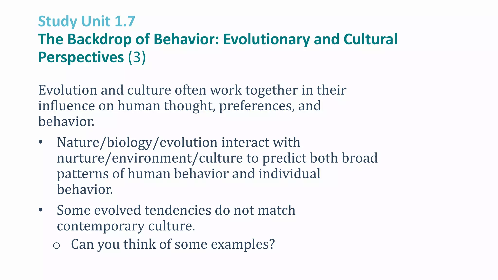 Study Unit 1.7
The Backdrop of Behavior: Evolutionary and Cultural
Perspectives (3)
Evolution and culture often work together in their
influence on human thought, preferences, and
behavior.
• Nature/biology/evolution interact with
nurture/environment/culture to predict both broad
patterns of human behavior and individual
behavior.
• Some evolved tendencies do not match
contemporary culture.
o Can you think of some examples?
 