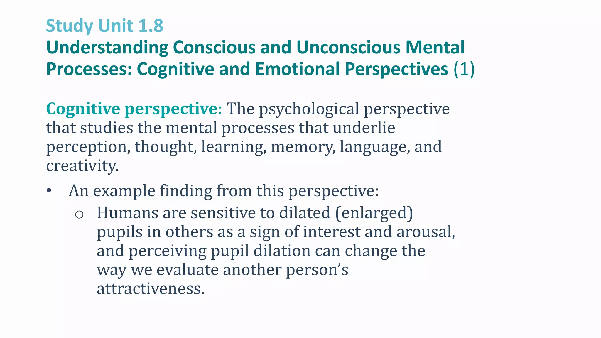 Study Unit 1.8
Understanding Conscious and Unconscious Mental
Processes: Cognitive and Emotional Perspectives (1)
Cognitive perspective: The psychological perspective
that studies the mental processes that underlie
perception, thought, learning, memory, language, and
creativity.
• An example finding from this perspective:
o Humans are sensitive to dilated (enlarged)
pupils in others as a sign of interest and arousal,
and perceiving pupil dilation can change the
way we evaluate another person’s
attractiveness.
 