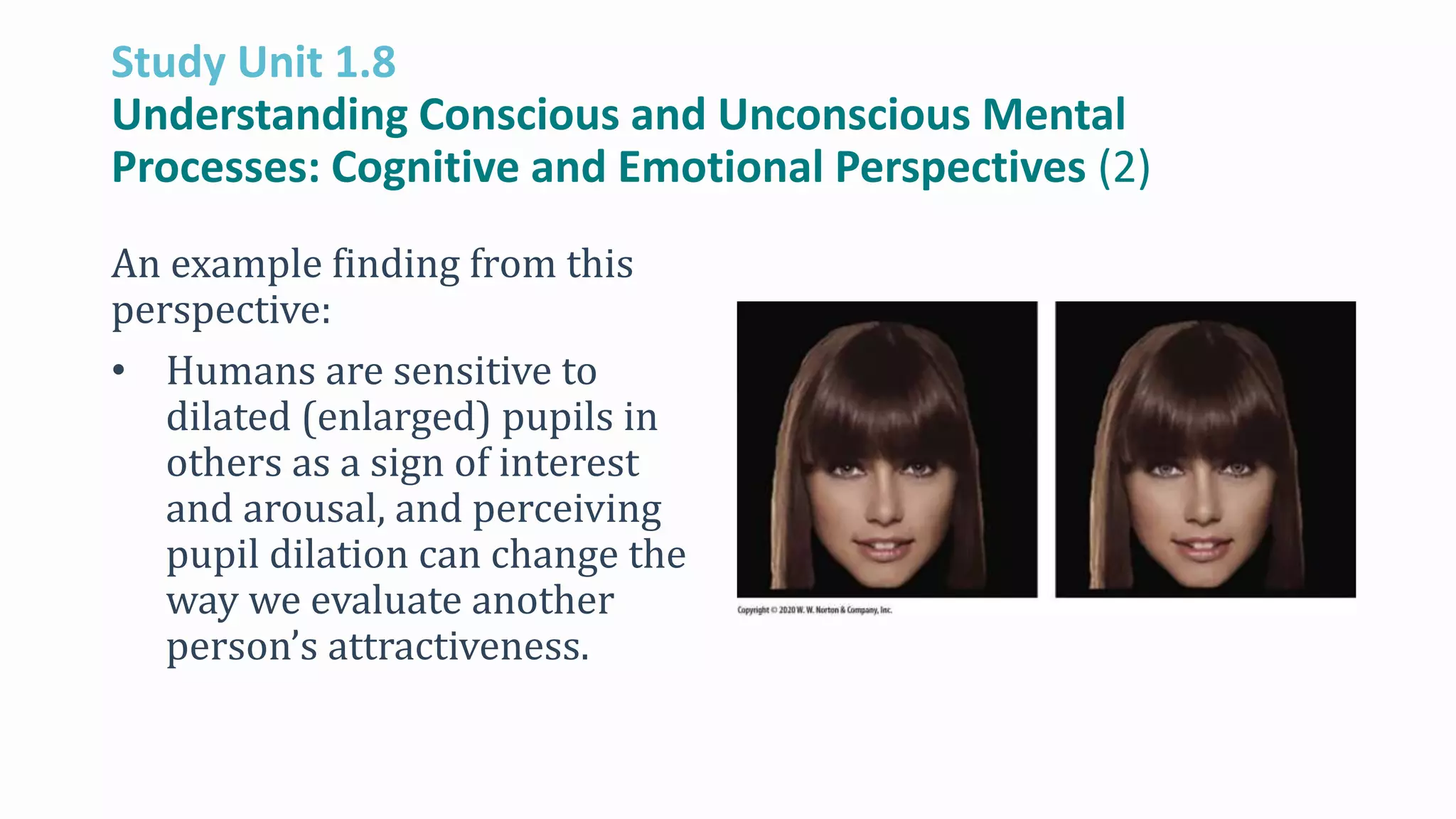Study Unit 1.8
Understanding Conscious and Unconscious Mental
Processes: Cognitive and Emotional Perspectives (2)
An example finding from this
perspective:
• Humans are sensitive to
dilated (enlarged) pupils in
others as a sign of interest
and arousal, and perceiving
pupil dilation can change the
way we evaluate another
person’s attractiveness.
 
