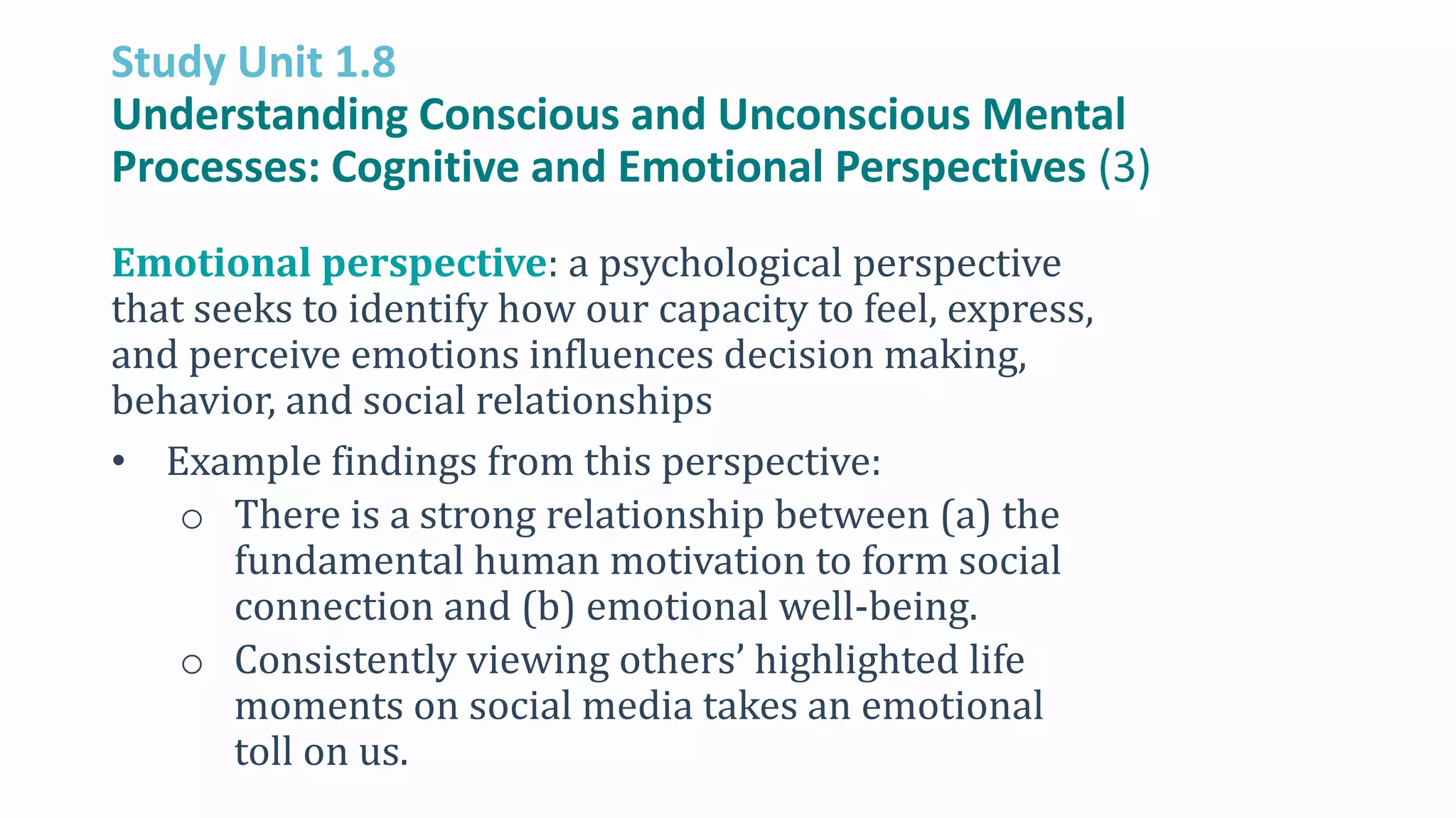 Study Unit 1.8
Understanding Conscious and Unconscious Mental
Processes: Cognitive and Emotional Perspectives (3)
Emotional perspective: a psychological perspective
that seeks to identify how our capacity to feel, express,
and perceive emotions influences decision making,
behavior, and social relationships
• Example findings from this perspective:
o There is a strong relationship between (a) the
fundamental human motivation to form social
connection and (b) emotional well-being.
o Consistently viewing others’ highlighted life
moments on social media takes an emotional
toll on us.
 