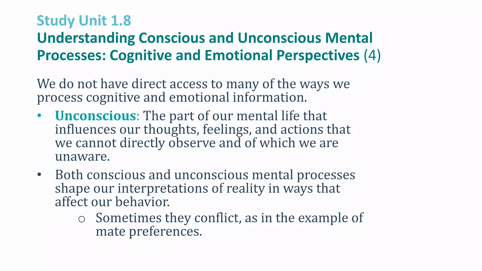 Study Unit 1.8
Understanding Conscious and Unconscious Mental
Processes: Cognitive and Emotional Perspectives (4)
We do not have direct access to many of the ways we
process cognitive and emotional information.
• Unconscious: The part of our mental life that
influences our thoughts, feelings, and actions that
we cannot directly observe and of which we are
unaware.
• Both conscious and unconscious mental processes
shape our interpretations of reality in ways that
affect our behavior.
o Sometimes they conflict, as in the example of
mate preferences.
 