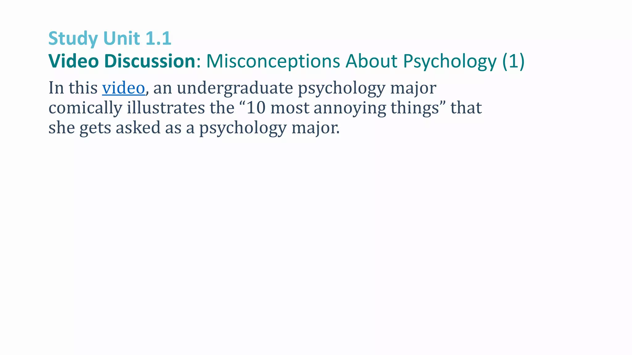 Study Unit 1.1
Video Discussion: Misconceptions About Psychology (1)
In this video, an undergraduate psychology major
comically illustrates the “10 most annoying things” that
she gets asked as a psychology major.
 