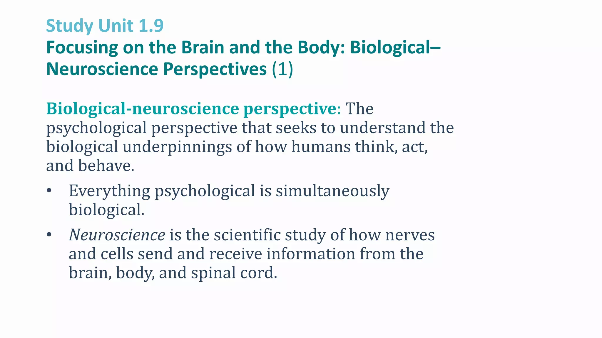 Study Unit 1.9
Focusing on the Brain and the Body: Biological–
Neuroscience Perspectives (1)
Biological-neuroscience perspective: The
psychological perspective that seeks to understand the
biological underpinnings of how humans think, act,
and behave.
• Everything psychological is simultaneously
biological.
• Neuroscience is the scientific study of how nerves
and cells send and receive information from the
brain, body, and spinal cord.
 